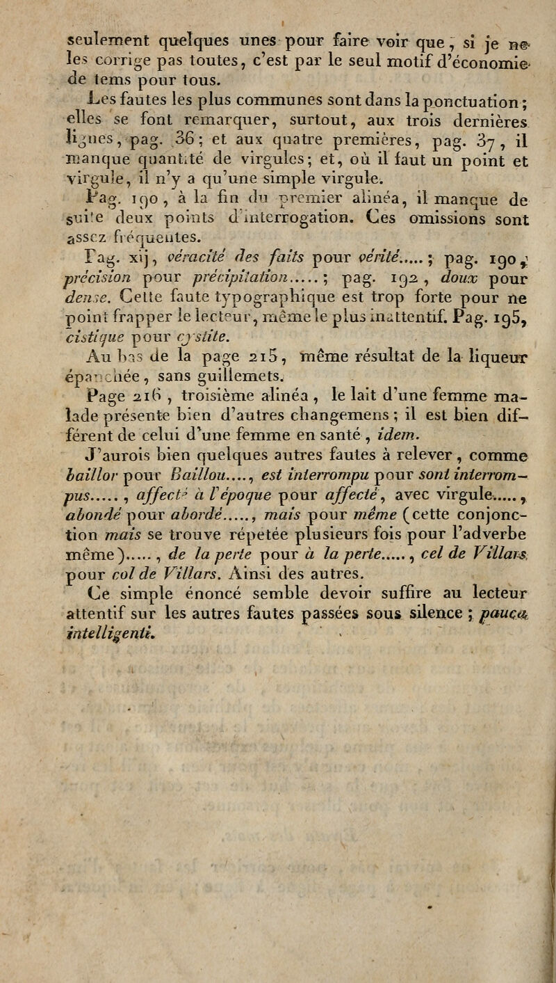 seulement quelques unes pour faire voir que, sî je n^ les corrige pas toutes, c'est par le seul motif d'économie- de tenis pour tous. Les fautes les plus communes sont dans la ponctuation ; elles se font remarquer, surtout, aux trois dernières lignes, pag. 36 ; et aux quatre premières, pag. Sy , il manque quantité de virgules; et, où il faut un point et virgule, il n'y a qu'une simple virgule. i^ag. 190, à la lin du premier alinéa, il manque de guiîe deux points d interrogation. Ces omissions sont assez fréquentes. Fag. xij, véracité fies faits pour çérité...,.- pag. 190^^ précision pour précipitation ; pag. 192, doux pour denr.e. Celle faute typographique est trop forte pour ne point frapper le lecteur, memele plus inùttentif. Pag. igS, cistiqiie pour cjslite. Au b-^s de la page 2i5, même résultat de la liqueur épa^cîiée, sans guillemets^ Page 216 , troisième alinéa , le lait d'une femme ma- lade présente bien d'autres changemens ; il est bien dif- férent de celui d'une femme en santé , idem. J'aurois bien quelques autres fautes à relever, comme haillor ^ouv Baillou...... est interrompu ^ouv sont interrom- pus , affect^ à Vépoque pour affecte^ avec virgule...... abondé ^OUT abordé , mais pour même (cette conjonc- tion mais se trouve répétée plusieurs fois pour l'adverbe même) , de la perte pour à la perte , cel de Villaps, pour col de Villars. Ainsi des autres. Ce simple énoncé semble devoir suffire au lecteur attentif sur les autres fautes passées sous silence ; pauça^ intelli^eniL