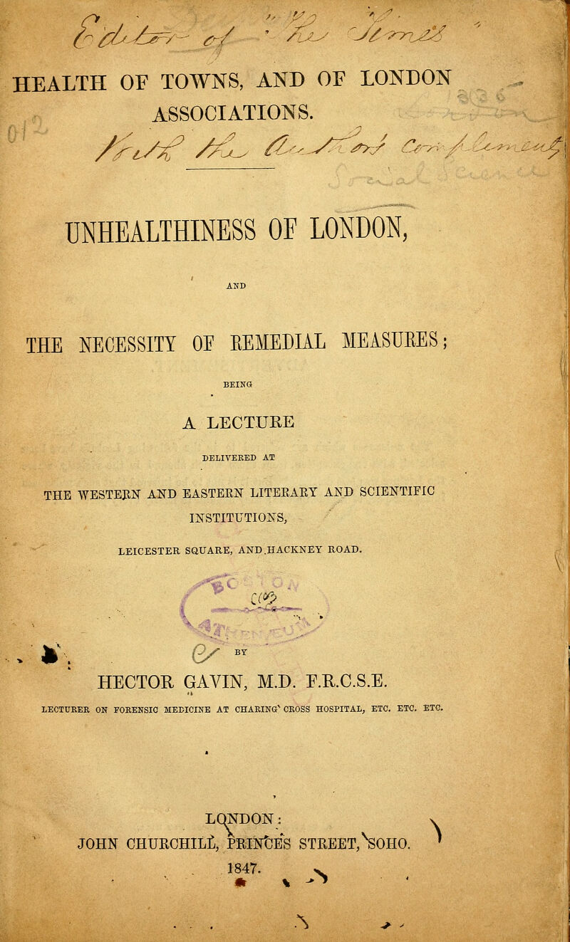 HEALTH OF TOWNS, AND OF LONDON ASSOCIATIONS. / UNHEALTHINESS OF LONDON, THE NECESSITY OE EEMEDIAL MEASURES; A LECTUKE DELIVERED AT THE WESTERN AND EASTERN LITEEAEY AND SCIENTIFIC INSTITUTIONS, LEICESTER SQUARE, AND.HACKNEY ROAD. X HECTOR GAVIN, M.D. E.KC.S.E. LECTITREE ON FORENSIC MEDICINE AT CHARING^ CROSS HOSPITAL, ETC. ETC. ETC. LONDON: V JOHN CHUROHILfi, PEINtlES STREET, ^OHO. ' 1847. >.