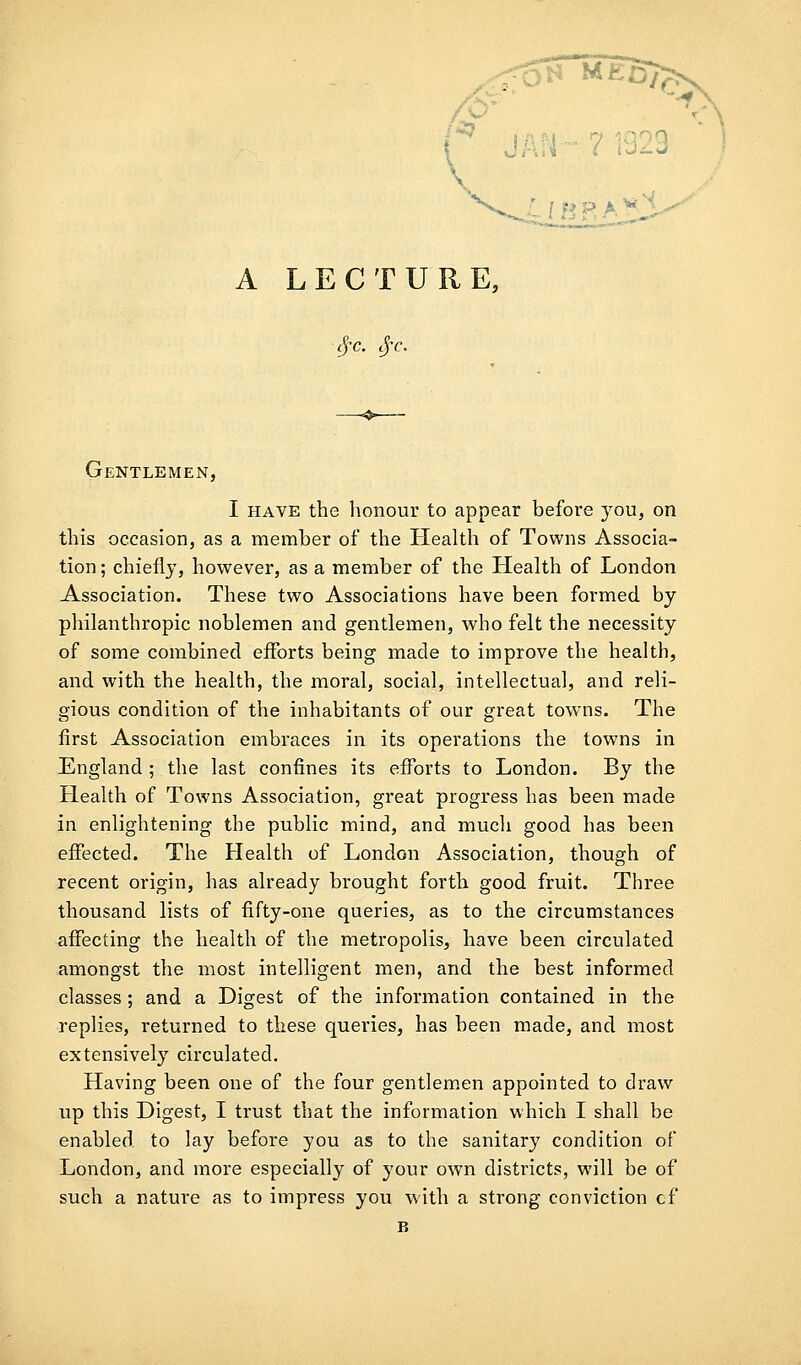 0£^ r \ V . ;;. >. « A LECTURE, -^ ' - Gentlemen, I HAVE the honour to appear before you, on this occasion, as a member of the Health of Towns Associa- tion ; chiefly, however, as a member of the Health of London Association. These two Associations have been formed by philanthropic noblemen and gentlemen, who felt the necessity of some combined efforts being made to improve the health, and with the health, the moral, social, intellectual, and reli- gious condition of the inhabitants of our great towns. The first Association embraces in its operations the towns in England ; the last confines its efforts to London. By the Health of Towns Association, great progress has been made in enlightening the public mind, and much good has been effected. The Health of London Association, though of recent origin, has already brought forth good fruit. Three thousand lists of fifty-one queries, as to the circumstances affecting the health of the metropolis, have been circulated amongst the most intelligent men, and the best informed classes; and a Digest of the information contained in the replies, returned to these queries, has been made, and most extensively circulated. Having been one of the four gentlem.en appointed to draw up this Digest, I trust that the information which I shall be enabled to lay before you as to the sanitary condition of London, and more especially of your own districts, will be of such a nature as to impress you with a strong conviction cf B