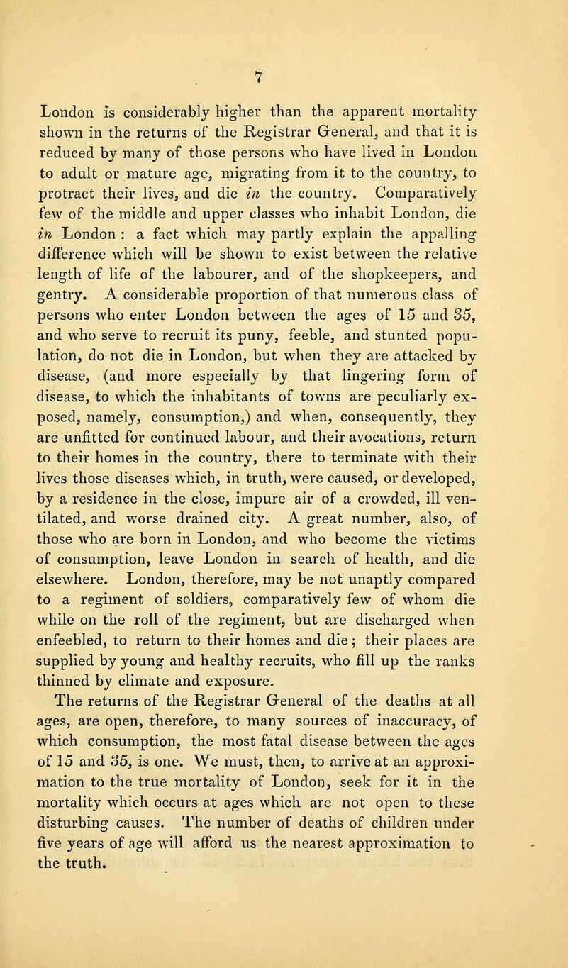 London is considerably higher than the apparent mortahty shown in the returns of the Registrar General, and that it is reduced by many of those persons who have lived in London to adult or mature age, migrating from it to the country, to protract their lives, and die in the country. Comparatively few of the middle and upper classes who inhabit London, die in London : a fact which may partly explain the appalling difference which will be shown to exist between the relative length of life of the labourer, and of the shopkeepers, and gentry. A considerable proportion of that numerous class of persons who enter London between the ages of 15 and 35, and who serve to recruit its puny, feeble, and stunted popu- lation, do not die in London, but when they are attacked by disease, (and more especially by that lingering form of disease, to which the inhabitants of towns are peculiarly ex- posed, namely, consumption,) and when, consequently, they are unjEitted for continued labour, and their avocations, return to their homes in the country, there to terminate with their lives those diseases which, in truth, were caused, or developed, by a residence in the close, impure air of a crowded, ill ven- tilated, and worse drained city. A great number, also, of those who are born in London, and who become the victims of consumption, leave London in search of health, and die elsewhere. London, therefore, may be not unaptly compared to a regiment of soldiers, comparatively few of whom die while on the roll of the regiment, but are discharged when enfeebled, to return to their homes and die; their places are supplied by young and healthy recruits, who fill up the ranks thinned by climate and exposure. The returns of the Registrar General of the deaths at all ages, are open, therefore, to many sources of inaccuracy, of which consumption, the most fatal disease between the ages of 15 and 35, is one. We must, then, to arrive at an approxi- mation to the true mortality of London, seek for it in the mortality which occurs at ages which are not open to these disturbing causes. The number of deaths of children under five years of age will afford us the nearest approximation to the truth.