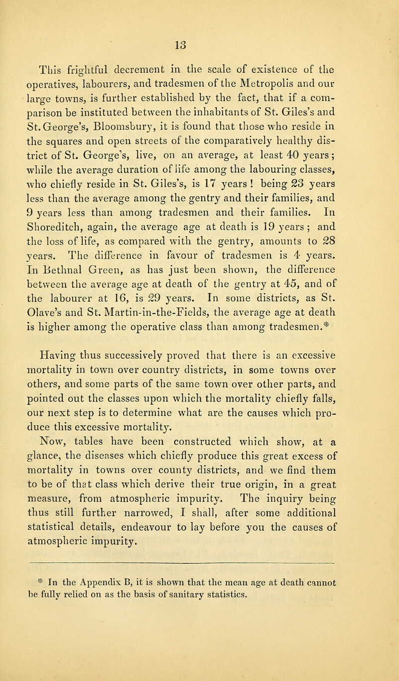 This frightful decrement in the scale of existence of the operatives, labourers, and tradesmen of the Metropolis and our large towns, is further established by the fact, that if a com- parison be instituted between the inhabitants of St. Giles's and St. George's, Bloomsbury, it is found that those who reside in the squares and open streets of the comparatively healthy dis- trict of St. George's, live, on an average, at least 40 years; while the average duration of life among the labouring classes, who chiefly reside in St. Giles's, is 17 years ! being 23 years less than the average among the gentry and their families, and 9 years less than among tradesmen and their families. In Shoreditch, again, the average age at death is 19 years ; and the loss of life, as compared with the gentry, amounts to 28 years. The difference in favour of tradesmen is 4 years. In Bethnal Green, as has just been shown, the difference between the average age at death of the gentry at 45, and of the labourer at 16, is 29 years. In some districts, as St. Olave's and St. Martin-in-the-Fields, the average age at death is higher among the operative class than among tradesmen.* Having thus successively proved that there is an excessive mortality in town over country districts, in some towns over others, and some parts of the same town over other parts, and pointed out the classes upon which the mortality chiefly falls, our next step is to determine what are the causes which pro- duce this excessive mortality. Now, tables have been constructed which show, at a glance, the diseases which chiefly produce this great excess of mortality in towns over county districts, and we find them to be of that class which derive their true origin, in a great measure, from atmospheric impurity. The inquiry being thus still further narrowed, I shall, after some additional statistical details, endeavour to lay before you the causes of atmospheric impurity. * In the Appendix B, it is shown that the mean age at death cannot be ftilly relied on as the basis of sanitary statistics.