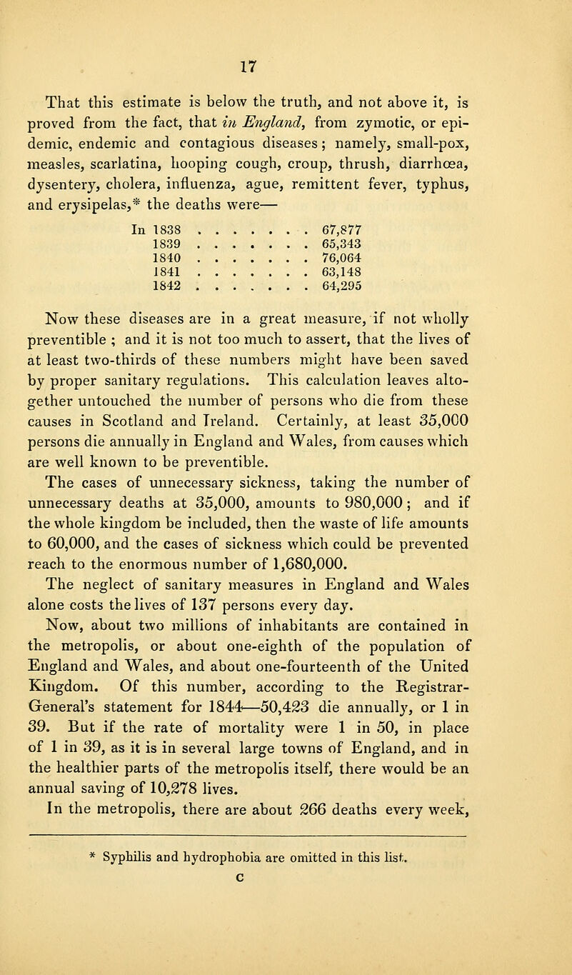 That this estimate is below the truth, and not above it, is proved from the fact, that in England, from zymotic, or epi- demic, endemic and contagious diseases; namely, small-pox, measles, scarlatina, hooping cough, croup, thrush, diarrhoea, dysentery, cholera, influenza, ague, remittent fever, typhus, and erysipelas,'* the deaths were— In 1838 67,877 1839 65,343 1840 76,064 1841 63,148 1842 64,295 Now these diseases are in a great measure, if not wholly preventible ; and it is not too much to assert, that the lives of at least two-thirds of these numbers might have been saved by proper sanitary regulations. This calculation leaves alto- gether untouched the number of persons who die from these causes in Scotland and Ireland. Certainly, at least 35,000 persons die annually in England and Wales, from causes which are well known to be preventible. The cases of unnecessary sickness, taking the number of unnecessary deaths at 35,000, amounts to 980,000 ; and if the whole kingdom be included, then the waste of life amounts to 60,000, and the cases of sickness which could be prevented reach to the enormous number of 1,680,000. The neglect of sanitary measures in England and Wales alone costs the lives of 137 persons every day. Now, about two millions of inhabitants are contained in the metropolis, or about one-eighth of the population of England and Wales, and about one-fourteenth of the United Kingdom. Of this number, according to the Registrar- General's statement for 1844—50,423 die annually, or 1 in 39. But if the rate of mortality were 1 in 50, in place of 1 in 39, as it is in several large towns of England, and in the healthier parts of the metropolis itself, there would be an annual saving of 10,278 lives. In the metropolis, there are about 9,^^ deaths every week, * Syphilis and hydrophobia are omitted in this list. C