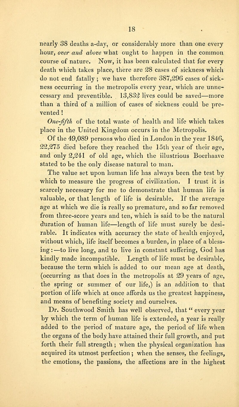 nearly 38 deaths a-day, or considerably more than one every hour, over and above what ought to happen in the common course of nature. Now, it has been calculated that for every death which takes place, there are 28 cases of sickness which do not end fatally ; we have therefore 387,296 cases of sick- ness occurring in the metropolis every year, which are unne- cessary and preventible. 13,832 lives could be saved—more than a third of a million of cases of sickness could be pre- vented ! One-fifth of the total waste of health and life which takes place in the United Kingdom occurs in the Metropolis. Of the 49,089 persons who died in London in the year 1846, 22,275 died before they reached the 15th year of their age, and only 2,241 of old age, which the illustrious Boerliaave stated to be the only disease natural to man. The value set upon human life has always been the test by which to measure the progress of civilization. I trust it is scarcely necessary for me to demonstrate that human life is valuable, or that length of life is desirable. If the average age at which we die is really so premature, and so far removed from three-score years and ten, which is said to be the natural duration of human life—length of life must surely be desi- rable. It indicates with accuracy the state of health enjoyed, without which, life itself becomes a burden, in place of a bless- ing:—to live long, and to live in constant suffering, God has kindly made incompatible. Length of life must be desirable, because the term which is added to our mean age at death, (occurring as that does in the metropolis at 29 years of age, the spring or summer of our life,) is an addition to that portion of life which at once affords us the greatest happiness, and means of benefiting society and ourselves. Dr. Southwood Smith has well observed, that  every year by which the term of human life is extended, a year is really added to the period of mature age, the period of life when the organs of the body have attained their full growth, and put forth their full strength; when the physical organization has acquired its utmost perfection; when the senses, the feelings, the emotions, the passions, the affections are in the highest