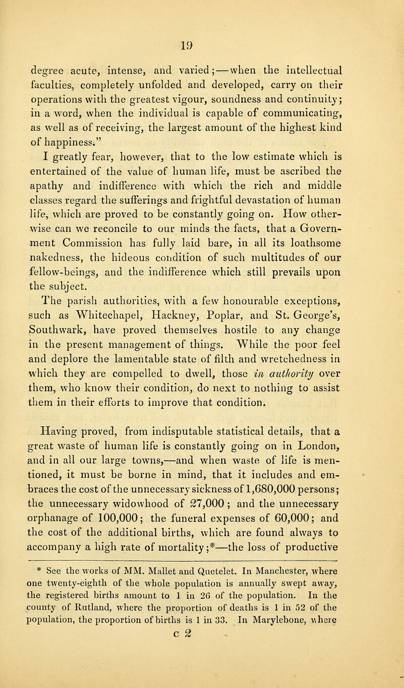 degree acute, intense, and varied ;—when the intellectual faculties, completely unfolded and developed, carry on their operations with the greatest vigour, soundness and continuity; in a word, when the individual is capable of communicating, as well as of receiving, the largest amount of the highest kind of happiness. I greatly fear, however, that to the low estimate which is entertained of the value of human life, must be ascribed the apathy and indifference with which the rich and middle classes regard the sufferings and frightful devastation of human life, which are proved to be constantly going on. How other- wise can we reconcile to our minds the facts, that a Govern- ment Commission has fully laid bare, in all its loathsome nakedness, the hideous condition of such multitudes of our fellow-beings, and the indifference which still prevails upon the subject. The parish authorities, with a few honourable exceptions, such as Whitechapel, Hackney, Poplar, and St. George's, Southwark, have proved themselves hostile to any change in the present management of things. While the poor feel and deplore the lamentable state of filth and wretchedness in which they are compelled to dwell, those in authority over them, who know their condition, do next to nothing to assist them in their efforts to improve that condition. Having proved, from indisputable statistical details, that a great waste of human life is constantly going on in London, and in all our large towns,—and when waste of life is men- tioned, it must be borne in mind, that it includes and em- braces the cost of the unnecessary sickness of 1,680,000 persons; the unnecessary widowhood of 27,000 ; and the unnecessary orphanage of 100,000; the funeral expenses of 60,000; and the cost of the additional births, which are found always to accompany a high rate of mortality ;*—the loss of productive * See the works of MM. Mallet and Quetelet. In Mancliester, where one twenty-eighth of the whole population is annually swept away, the registered births amount to 1 in 26 of the population. In the county of Rutland, where the proportion of deaths is 1 in 52 of the population, the proportion of births is 1 in 33. In Marylebone, Adhere C 2