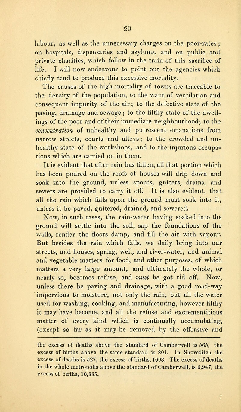 labour, as well as the unnecessary charges on the poor-rates ; on hospitals, dispensaries and asylums, and on public and private charities, which follow in the train of this sacrifice of life. I will now endeavour to point out the agencies which chiefly tend to produce this excessive mortality. The causes of the high mortality of towns are traceable to the density of the population, to the want of ventilation and consequent impurity of the air; to the defective state of the paving, drainage and sewage; to the filthy state of the dwell- ings of the poor and of their immediate neighbourhood; to the concentration of unhealthy and putrescent emanations from narrow streets, courts and alleys; to the crowded and un- healthy state of the workshops, and to the injurious occupa- tions which are carried on in them. It is evident that after rain has fallen, all that portion which has been poured on the roofs of houses will drip down and soak into the ground, unless spouts, gutters, drains, and sewers are provided to carry it ofiT. It is also evident, that all the rain which falls upon the ground must soak into it, unless it be paved, guttered, drained, and sewered. Now, in such cases, the rain-water having soaked into the ground will settle into the soil, sap the foundations of the walls, render the floors damp, and fill the air with vapour. But besides the rain which falls, we daily bring into our streets, and houses, spring, well, and river-water, and animal and vegetable matters for food, and other purposes, of which matters a very large amount, and ultimately the whole, or nearly so, becomes refuse, and must be got rid off. Now, ■unless there be paving and drainage, with a good road-way impervious to moisture, not only the rain, but all the water used for washing, cooking, and manufacturing, however filthy it may have become, and all the refuse and excrementitious matter of every kind which is continually accumulating, (except so far as it may be removed by the offensive and the excess of deaths above the standard of Camberwell is 565, the excess of births above the same standard is 801. In Shoreditch the excess of deaths is 527, the excess of births, 1093. The excess of deaths in the whole metropolis above the standard of Camberwell, is 6,947, the excess of births, 10,885.