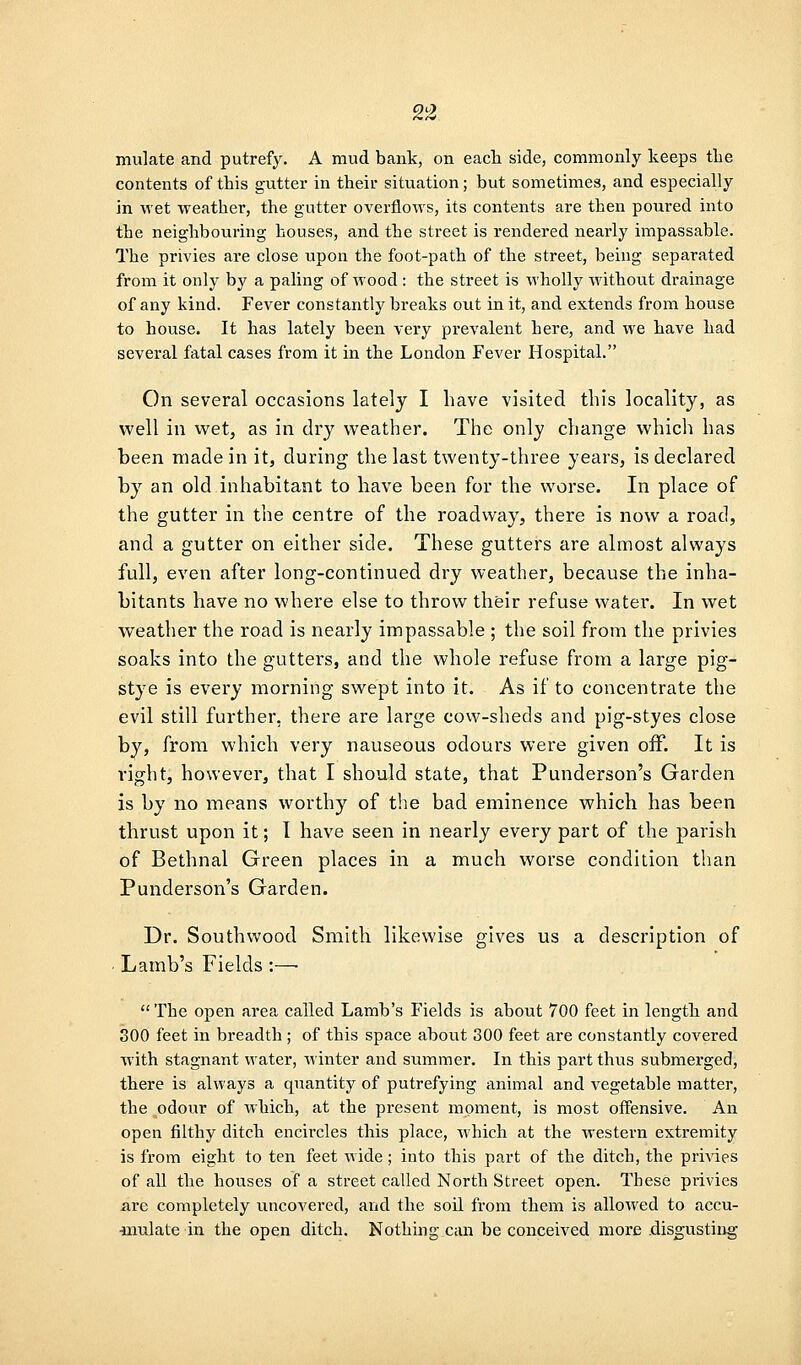2^ mulate and putrefy. A mud bank, on each side, commonly keeps the contents of this gutter in their situation; but sometimes, and especially in wet weather, the gutter overflows, its contents are then poured into the neighbouring houses, and the street is rendered nearly impassable. The privies are close upon the foot-path of the street, being separated from it only by a paling of wood : the street is wholly wdthout drainage of any kind. Fever constantly breaks out in it, and extends from house to house. It has lately been very prevalent here, and we have had several fatal cases from it in the London Fever Hospital. On several occasions lately I have visited this locality, as well in wet, as in dry weather. The only change which has been made in it, during the last twenty-three years, is declared by an old inhabitant to have been for the v^^orse. In place of the gutter in the centre of the roadway, there is now a road, and a gutter on either side. These gutters are almost always full, even after long-continued dry weather, because the inha- bitants have no where else to throw their refuse water. In wet weather the road is nearly impassable ; the soil from the privies soaks into the gutters, and the whole refuse from a large pig- stye is every morning swept into it. As if to concentrate the evil still further, there are large cow-sheds and pig-styes close by, from which very nauseous odours were given off. It is right, however, that I should state, that Punderson's Garden is by no means worthy of the bad eminence which has been thrust upon it; 1 have seen in nearly every part of the parish of Bethnal Green places in a much worse condition than Punderson's Garden. Dr. Southwood Smith likewise gives us a description of . Lamb's Fields :—• The open area called Lamb's Fields is about 700 feet in length and 300 feet in breadth; of this space about 300 feet are constantly covered with stagnant water, winter and summer. In this part thus submerged, there is always a quantity of putrefying animal and vegetable matter, the odour of which, at the present moment, is most offensive. An open filthy ditch encircles this place, which at the western extremity is from eight to ten feet wide; into this part of the ditch, the privies of all the houses of a street called North Street open. These privies are completely uncovered, and the soil from them is allowed to accu- •inulate in the open ditch. Nothing can be conceived more .disgusting