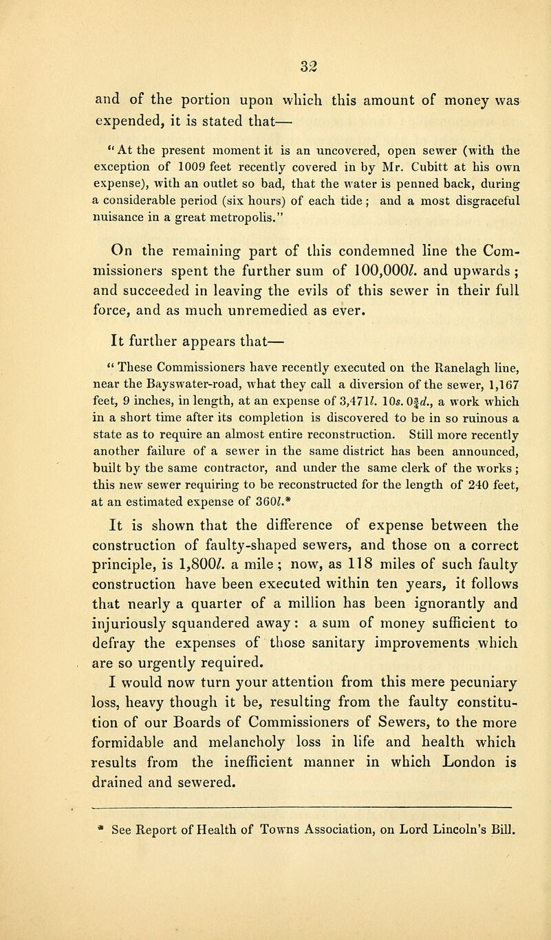 S2 and of the portion upon which this amount of money was expended, it is stated that—•  At the present moment it is an uncovered, open sewer (with the exception of 1009 feet recently covered in by Mr. Cubitt at his own expense), with an outlet so bad, that the water is penned back, during a considerable period (six hours) of each tide ; and a most disgraceful nuisance in a great metropolis. On the remaining part of this condemned line the Com- missioners spent the further sum of 100,000/. and upwards ; and succeeded in leaving the evils of this sewer in their full force, and as much unremedied as ever. It further appears that—  These Commissioners have recently executed on the Ranelagh line, near the Bayswater-road, what they call a diversion of the sewer, 1,167 feet, 9 inches, in length, at an expense of 3,47H. 10s. Ofrf., a work which in a short time after its completion is discovered to be in so ruinous a state as to require an almost entire reconstruction. Still more recently another failure of a sewer in the same district has been announced, built by the same contractor, and under the same clerk of the works ; this new sewer requiring to be reconstructed for the length of 240 feet, at an estimated expense of 3601.* It is shown that the difference of expense between the construction of faulty-shaped sewers, and those on a correct principle, is 1,800/. a mile; now, as 118 miles of such faulty construction have been executed within ten years, it follows that nearly a quarter of a million has been ignorantly and injuriously squandered away: a sum of money sufficient to defray the expenses of those sanitary improvements which are so urgently required. I would now turn your attention from this mere pecuniary loss, heavy though it be, resulting from the faulty constitu- tion of our Boards of Commissioners of Sewers, to the more formidable and melancholy loss in life and health which results from the inefficient manner in which London is drained and sewered. See Report of Health of Towns Association, on Lord Lincoln's Bill.