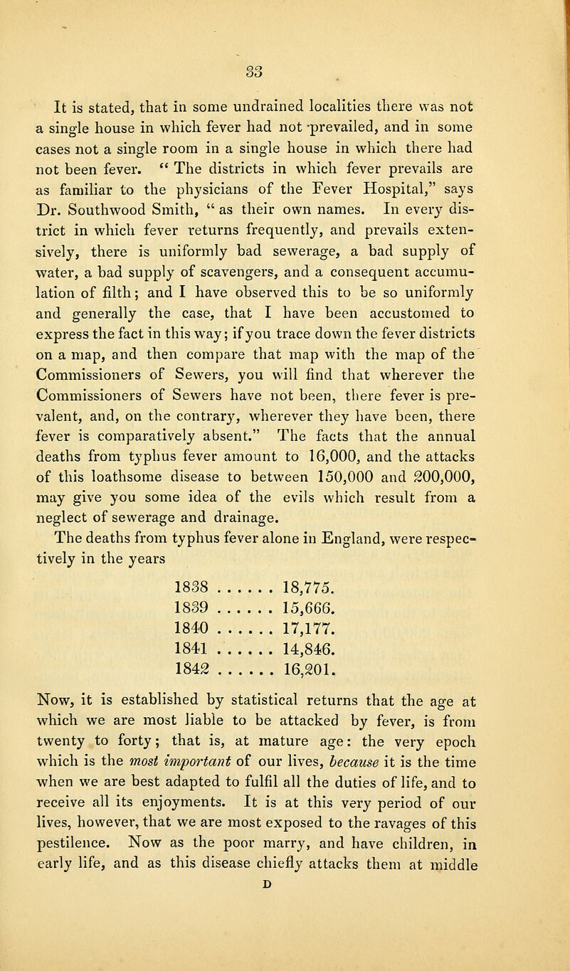 It is stated, that in some undrained localities there was not a single house in which fever had not -prevailed, and in some cases not a single room in a single house in which there had not been fever.  The districts in which fever prevails are as familiar to the physicians of the Fever Hospital, says Dr. Southwood Smith,  as their own names. In every dis- trict in which fever returns frequently, and prevails exten- sively, there is uniformly bad sewerage, a bad supply of water, a bad supply of scavengers, and a consequent accumu- lation of filth; and I have observed this to be so uniformly and generally the case, that I have been accustomed to express the fact in this way; if you trace down the fever districts on a map, and then compare that map with the map of the Commissioners of Sewers, you will find that wherever the Commissioners of Sewers have not been, there fever is pre- valent, and, on the contrary, wherever they have been, there fever is comparatively absent. The facts that the annual deaths from typhus fever amount to 16,000, and the attacks of this loathsome disease to between 150,000 and 200,000, may give you some idea of the evils which result from a neglect of sewerage and drainage. The deaths from typhus fever alone in England, were respec- tively in the years 1838 18,775. 1839 15,666. 1840 17,177. 1841 14,846. 1842 16,201. Now, it is established by statistical returns that the age at which we are most liable to be attacked by fever, is from twenty to forty; that is, at mature age: the very epoch which is the most im'portant of our lives, because it is the time when we are best adapted to fulfil all the duties of life, and to receive all its enjoyments. It is at this very period of our lives, however, that we are most exposed to the ravages of this pestilence. Now as the poor marry, and have children, in early life, and as this disease chiefly attacks them at middle D