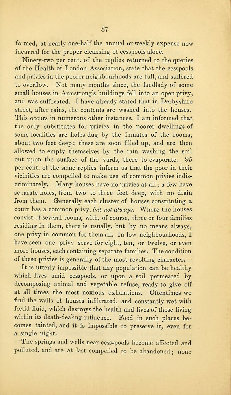 formed, at nearly one-half the annual or weekly expense now incurred for the proper cleansing of cesspools alone. Ninety-two per cent, of the replies returned to the queries of the Health of London Association, state that the cesspools and privies in the poorer neighbourhoods are full, and suffered to overflow. Not many months since, the landlady of some small houses in Armstrong's buildings fell into an open privy, and was suffocated, I have already stated that in Derbyshire street, after rains, the contents are washed into the houses. This occurs in numerous other instances. I am informed that the only substitutes for privies in the poorer dwellings of some localities are holes dug by the inmates of the rooms, about two feet deep; these are soon filled up, and are then allowed to empty themselves by the rain washing the soil out upon the surface of the yards, there to evaporate. 95 per cent, of the same replies inform us that the poor in their vicinities are compelled to make use of common privies indis- criminately. Many houses have no privies at all; a few have separate holes, from two to three feet deep, with no drain from them. Generally each cluster of houses constituting a court has a common privy, hut not always. Where the houses consist of several rooms, with, of course, three or four famiilies residing in them, there is usually, but by no means always, one privy in common for them all. In low neighbourhoods, I have seen one privy serve for eight, ten, or twelve, or even more houses, each containing separate families. The condition of these privies is generally of the most revolting character. It is utterlj' impossible that any population can be healthy which lives amid cesspools, or upon a soil permeated by decomposing animal and vegetable refuse, ready to give off at all times the most noxious exhalations. Oftentimes we find the walls of houses infiltrated, and constantly wet with foetid fluid, which destroys the health and lives of those living within its death-dealing influence. Food in such places be- comes tainted, and it is impossible to preserve it, even for a single night. The springs and wells near cess-pools become affected and polluted, and are at last compelled to be abandoned; none