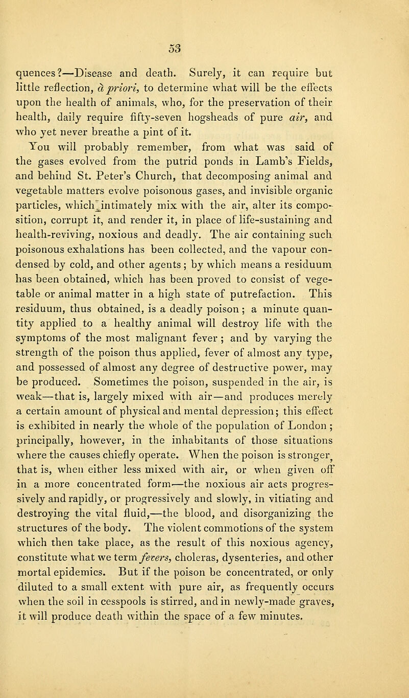 quences?—Disease and death. Surely, it can require but little reflection, a pi'iori, to determine what will be the effects upon the health of animals, who, for the preservation of their health, daily require fifty-seven hogsheads of pure air, and who yet never breathe a pint of it. You will probably remember, from what was said of the gases evolved from the putrid ponds in Lamb's Fields, and behind St. Peter's Church, that decomposing animal and vegetable matters evolve poisonous gases, and invisible organic particles, whicli^intimately mix with the air, alter its compo- sition, corrupt it, and render it, in place of life-sustaining and health-reviving, noxious and deadly. The air containing such poisonous exhalations has been collected, and the vapour con- densed by cold, and other agents ; by which means a residuum has been obtained, which has been proved to consist of vege- table or animal matter in a high state of putrefaction. This residuum, thus obtained, is a deadly poison; a minute quan- tity applied to a healthy animal will destroy life with the symptoms of the most malignant fever ; and by varying the strength of the poison thus applied, fever of almost any type, and possessed of almost any degree of destructive power, may be produced. Sometimes the poison, suspended in the air, is weak—that is, largely mixed with air—and produces merely a certain amount of physical and mental depression; this effect is exhibited in nearly the whole of the population of London ; principally, however, in the inhabitants of those situations where the causes chiefly operate. When the poison is stronger that is, when either less mixed with air, or when given off in a more concentrated form.—the noxious air acts progres- sively and rapidly, or progressively and slowly, in vitiating and destroying the vital fluid,—the blood, and disorganizing the structures of the body. The violent commotions of the system which then take place, as the result of this noxious agency, constitute what we term fevers, choleras, dysenteries, and other mortal epidemics. But if the poison be concentrated, or only diluted to a small extent with pure air, as frequently occurs when the soil in cesspools is stirred, and in newly-made graves, it will produce death within the space of a few minutes.