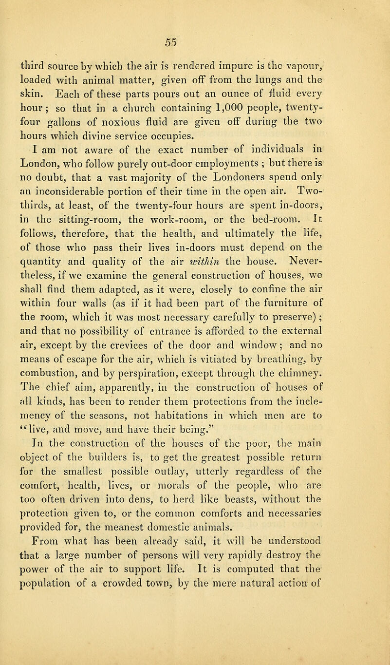 third source by vvhicli the air is rendered impure is the vapour,- loaded with animal matter, given off from the lungs and the skin. Each of these parts pours out an ounce of fluid every hour; so that in a church containing 1,000 people, twenty- four gallons of noxious fluid are given off during the two hours which divine service occupies. I am not aware of the exact number of individuals in London, who follow purely out-door employments ; but there is no doubt, that a vast majority of the Londoners spend only an inconsiderable portion of their time in the open air. Two- thirds, at least, of the twenty-four hours are spent in-doors, in the sitting-room, the work-room, or the bed-room. It follows, therefore, that the health, and ultimately the life, of those who pass their lives in-doors must depend on the quantity and quality of the air witJiin the house. Never- theless, if we examine the general construction of houses, we shall find them adapted, as it were, closely to confine the air within four walls (as if it had been part of the furniture of the room, which it was most necessary carefully to preserve); and that no possibility of entrance is afforded to the external air, except by the crevices of the door and window ; and no means of escape for the air, which is vitiated by breathing, by combustion, and by perspiration, except through the chimney. The chief aim, apparently, in the construction of houses of all kinds, has been to render them protections from the incle- mency of the seasons, not habitations in which men are to live, and move, and have their being. In the construction of the houses of the poor, the main object of the builders is, to get the greatest possible return for the smallest possible outlay, utterly regardless of the comfort, health, lives, or morals of the people, who are too often driven into dens, to herd like beasts, without the protection given to, or the common comforts and necessaries provided for, the meanest domestic animals. From what has been already said, it will be understood that a large number of persons will very rapidly destroy the power of the air to support life. It is computed that the population of a crowded town, by the mere natural action of