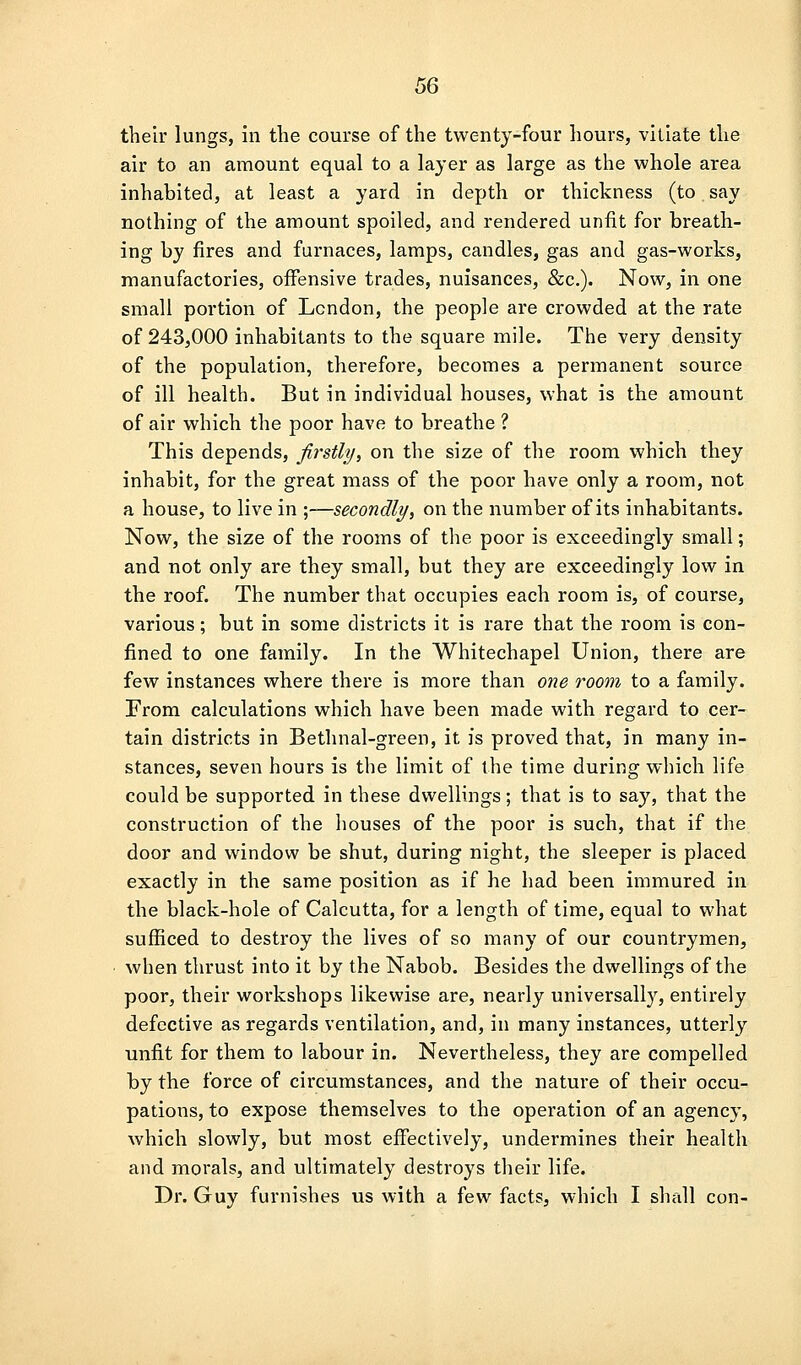 their lungs, in tlie course of the twenty-four hours, viliate the air to an amount equal to a layer as large as the whole area inhabited, at least a yard in depth or thickness (to say nothing of the amount spoiled, and rendered unfit for breath- ing by fires and furnaces, lamps, candles, gas and gas-works, manufactories, offensive trades, nuisances, &c.). Now, in one small portion of London, the people are crowded at the rate of 243,000 inhabitants to the square mile. The very density of the population, therefore, becomes a permanent source of ill health. But in individual houses, what is the amount of air which the poor have to breathe ? This depends, firstly, on the size of the room which they inhabit, for the great mass of the poor have only a room, not a house, to live in \—secondly, on the number of its inhabitants. Now, the size of the rooms of the poor is exceedingly small; and not only are they small, but they are exceedingly low in the roof. The number that occupies each room is, of course, various; but in some districts it is rare that the room is con- fined to one family. In the Whitechapel Union, there are few instances where there is more than one room to a family. From calculations which have been made with regard to cer- tain districts in Bethnal-green, it is proved that, in many in- stances, seven hours is the limit of the time during which life could be supported in these dwellings; that is to say, that the construction of the houses of the poor is such, that if the door and window be shut, during night, the sleeper is placed exactly in the same position as if he had been immured in the black-hole of Calcutta, for a length of time, equal to what sufficed to destroy the lives of so many of our countrymen, when thrust into it by the Nabob. Besides the dwellings of the poor, their workshops likewise are, nearly universally, entirely defective as regards ventilation, and, in many instances, utterly unfit for them to labour in. Nevertheless, they are compelled by the force of circumstances, and the nature of their occu- pations, to expose themselves to the operation of an agency, which slowly, but most effectively, undermines their health and morals, and ultimately destroys their life. Dr. Guy furnishes us with a few facts, which I shall con-