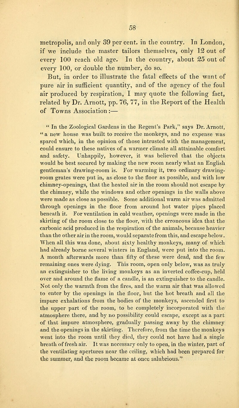 metropolis, and only 39 per cent, in the country. In London, if we include the master tailors themselves, only 12 out of every 100 reach old age. In the country, about 25 out of every 100, or double the number, do so. But, in order to illustrate the fatal effects of the want of pure air in sufficient quantity, and of the agency of the foul air produced by respiration, I may quote the following fact, related by Dr. Arnott, pp. 76, 77, in the Report of the Health of Towns Association :—  In the Zoological Gardens in tlie Regent's Park, says Dr. Arnott,  a new house was built to receive the monkeys, and no expense was spared which, in the opinion of those intrusted with the management, could ensure to these natives of a warmer climate all attainable comfort and safety. Unhappily, however, it was believed that the objects would be best secured by making the new room nearly what an English gentleman's drawing-room is. For warming it, two ordinary drawing- room grates were put in, as close to the floor as possible, and with low chimney-openings, that the heated air in the room should not escape by the chimney, while the windows and other openings in the walls above were made as close as possible. Some additional warm air was admitted through openings in the floor from around hot water pipes placed beneath it. For ventilation in cold weather, openings were made in the skirting of the room close to the floor, with the erroneous idea that the carbonic acid produced in the respiration of the animals, because heavier than the other air in the room, would separate from this, and escape below. When all this was done, about sixty healthy monkeys, many of which had already borne several winters in England, were put into the room. A month afterwards more than fifty of these were dead, and the few remaining ones were dying. This room, open only below, was as truly an extinguisher to the living monkeys as an inverted coflfee-cup, held over and around the flame of a candle, is an extinguisher to the candle. Not only the warmth from the fires, and the warm air that was allowed to enter by the openings in the floor, but the hot breath and all the impure exhalations from the bodies of the monkeys, ascended first to the upper part of the room, to be completely incorporated with the atmosphere there, and by no possibility could escape, except as a part of that impure atmosphere, gradually passing away by the chimney and the openings in the skirting. Therefore, from the time the monkeys went into the room until they died, they could not have had a single breath of fresh air. It was necessary only to open, in the winter, part of the ventilating apertures near the ceiling, which had been prepared for the summer, and the room became at once salubrious.