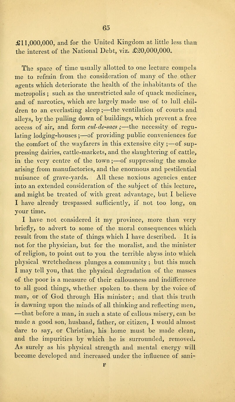 £11,000,000, and for the United Kingdom at little less than the interest of the National Debt, viz. £20,000,000. The space of time usually allotted to one lecture compels me to refrain from the consideration of many of the other agents which deteriorate the health of the inhabitants of tlie metropolis ; such as the unrestricted sale of quack medicines, and of narcotics, which are largely made use of to lull chil- dren to an everlasting sleep ;—the ventilation of courts and alleys, by the pulling down of buildings, which prevent a free access of air, and form cul-de-sacs ;—the necessity of regu- lating lodging-houses ;—of providing public conveniences for the comfort of the wayfarers in this extensive city ;—of sup- pressing dairies, cattle-markets, and the slaughtering of cattle^ in the very centre of the town ;—of suppressing the smoke arising from manufactories, and the enormous and pestilential nuisance of grave-yards. All these noxious agencies enter into an extended consideration of the subject of this lecture, and might be treated of with great advantage, but I believe I have already trespassed sufficiently, if not too long, on your time. I have not considered it my province, more than very briefly^ to advert to some of the moral consequences which result from the state of things which I have described. It is not for the physician, but for the moralist, and the minister of religion, to point out to you the terrible abyss into which physical wretchedness plunges a community ; but this much I may tell you, that the physical degradation of the masses of the poor is a measure of their callousness and indifference to all good things, whether spoken to them by the voice of man, or of God through His minister; and that this truth is dawning upon the minds of all thinking and reflecting men, —that before a man, in such a state of callous misery, can bo made a good son, husband, father, or citizen, I would almost dare to say, or Christian, his home must be made clean, and the impurities by which he is surrounded, removed. As surely as his physical strength and mental energy will become developed and increased under the influence of sani- F