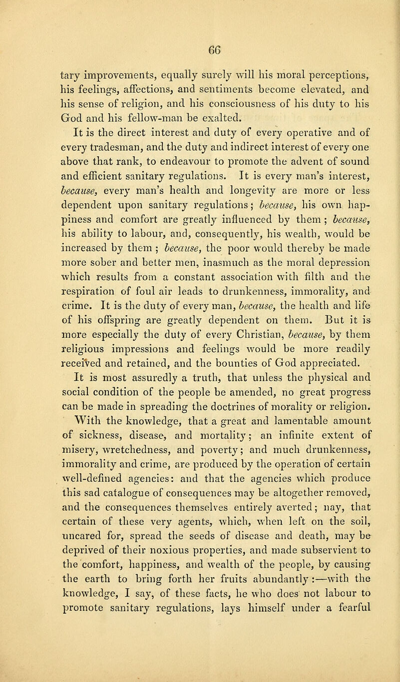 tary improvements, equally surely will his moral perceptions, his feelings, affections, and sentiments become elevated, and his sense of religion, and his consciousness of his duty to his God and his fellow-man he exalted. It is the direct interest and duty of every operative and of every tradesman, and the duty and indirect interest of every one above that rank, to endeavour to promote the advent of sound and eihcient sanitary regulations. It is every man's interest, because, every man's health and longevity are more or less dependent upon sanitary regulations; because, his own hap- piness and comfort are greatly influenced by them ; because, his ability to labour, and, consequently, his wealth, would be increased by them ; because, the poor would thereby be made more sober and better men, inasmuch as the moral depression which results from a constant association with filth and the respiration of foul air leads to drunkenness, immorality, and crime. It is the duty of every man, because, the health and life of his offspring are greatly dependent on them. But it is more especially the duty of every Christian, because, by them religious impressions and feelings would be more readily received and retained, and the bounties of God appreciated. It is most assuredly a truth, that unless the physical and social condition of the people be amended, no great progress can be made in spreading the doctrines of morality or religion. With the knowledge, that a great and lamentable amount of sickness, disease, and mortality; an infinite extent of misery, wretchedness, and poverty; and much drunkenness, immorality and crime, are produced by the operation of certain well-defined agencies: and that the agencies which produce this sad catalogue of consequences may be altogether removed, and the consequences themselves entirely averted; nay, that certain of these very agents, which, when left on the soil, uncared for, spread the seeds of disease and death, may be deprived of their noxious properties, and made subservient to the comfort, happiness, and wealth of the people, by causing the earth to bring forth her fruits abundantly :—with the knowledge, I say, of these facts, he who does' not labour to promote sanitary regulations, lays himself under a fearful