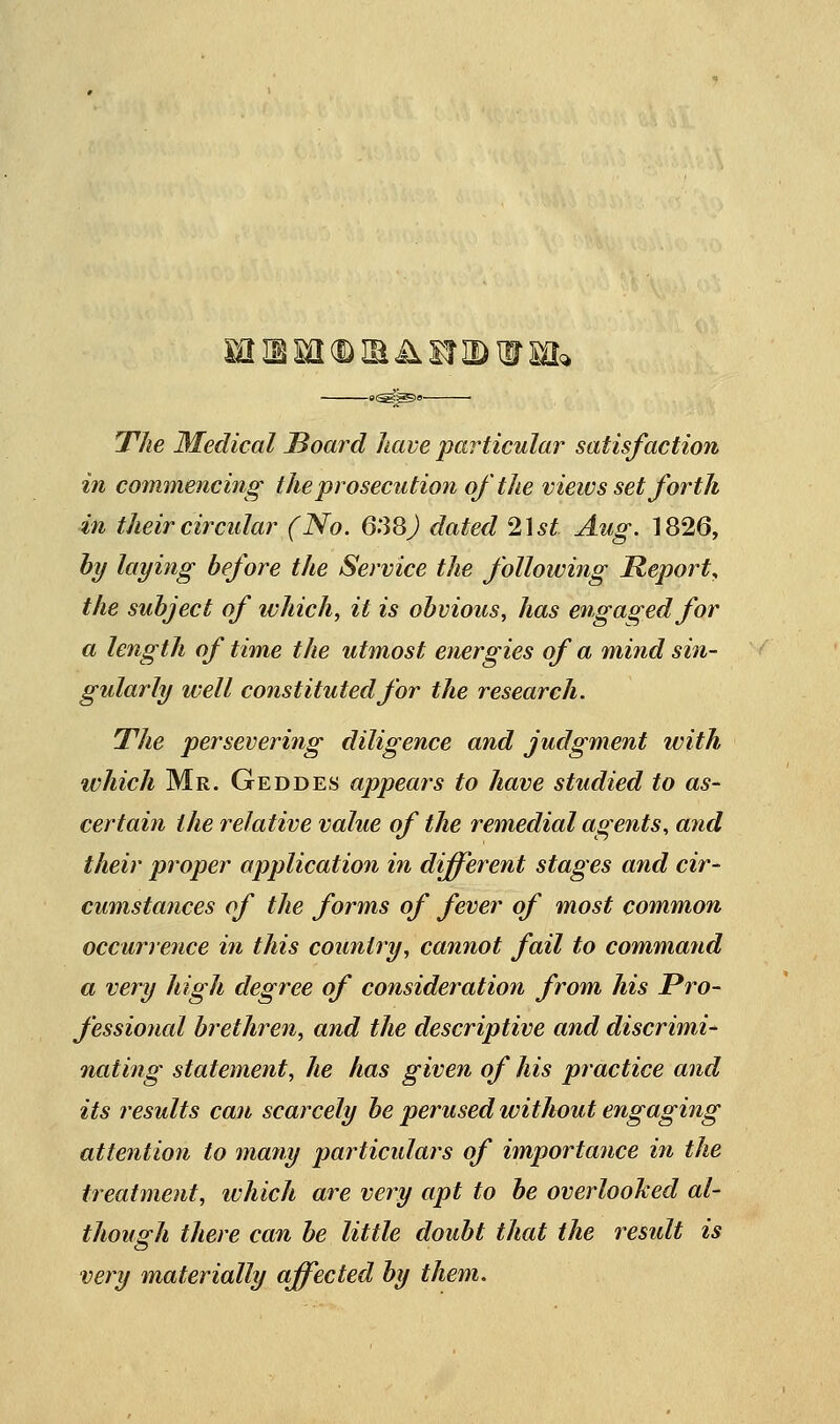 —.^^,— T7^e Medical JBoard have particular satisfaction in commencing the prosecution of the views set forth in their circular (No. 6.38J dated ^\st Aug. 1826, hy layiyig before the Service the following Report, the subject of ivhich^ it is obvious, has engaged for a length of time the utmost energies of a mind sin- gularly well constituted for the research. The persevering diligence and judgment with which Mr. Geddes appears to have studied to as- certain the relative value of the remedial agents, and their proper application in different stages and cir- cumstances of the forms of fever of most common occurrence in this country, cannot fail to command a very high degree of consideration from his Pro- fessional brethren, and the descriptive and discrimi- nating statement, he has given of his practice and its results can scarcely be perused without engaging attention to many particulars of importance in the treatment, which are very apt to be overlooked al- though there can be little doubt that the residt is very materially affected by them.