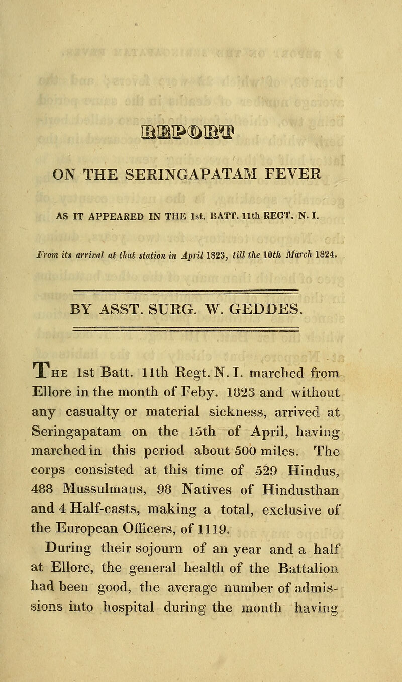 ON THE SERINGAPATAM FEVER AS IT APPEARED IN THE 1st. BATT. 11th REGT, N. I. From its arrival at that station in April 1823, till the IQth March 1824. BY ASST. SURG. W. GEDDES. 1 HE 1st Batt. 11th Regt. N.I. marched from EUore in the month of Feby. 1823 and without any casualty or material sickness, arrived at Seringapatam on the 15th of April, having marched in this period about 500 miles. The corps consisted at this time of 529 Hindus, 488 Mussulmans, 98 Natives of Hindusthan and 4 Half-casts, making a total, exclusive of the European Officers, of 1119. During their sojourn of an year and a half at Ellore, the general health of the Battalion had been good, the average number of admis- sions into hospital during the month having