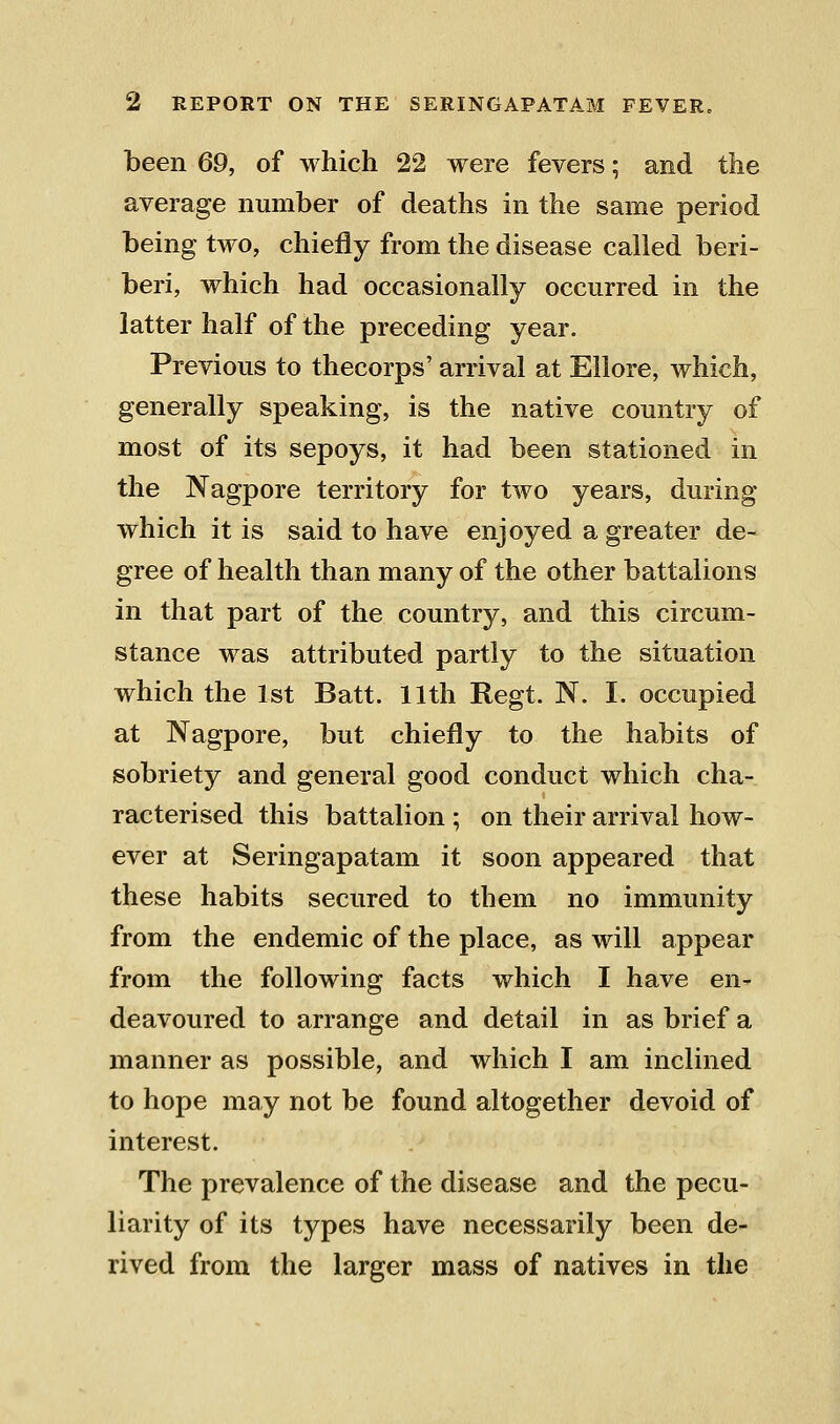 been 69, of which 22 were fevers; and the average number of deaths in the same period being two, chiefly from the disease called beri- beri, which had occasionally occurred in the latter half of the preceding year. Previous to thecorps' arrival at Eilore, which, generally speaking, is the native country of most of its sepoys, it had been stationed in the Nagpore territory for two years, during which it is said to have enjoyed a greater de- gree of health than many of the other battalions in that part of the country, and this circum- stance was attributed partly to the situation which the 1st Batt. 11th Regt. N. I. occupied at Nagpore, but chiefly to the habits of sobriety and general good conduct which cha- racterised this battalion ; on their arrival how- ever at Seringapatam it soon appeared that these habits secured to them no immunity from the endemic of the place, as will appear from the following facts which I have en- deavoured to arrange and detail in as brief a manner as possible, and which I am inclined to hope may not be found altogether devoid of interest. The prevalence of the disease and the pecu- liarity of its types have necessarily been de- rived from the larger mass of natives in the