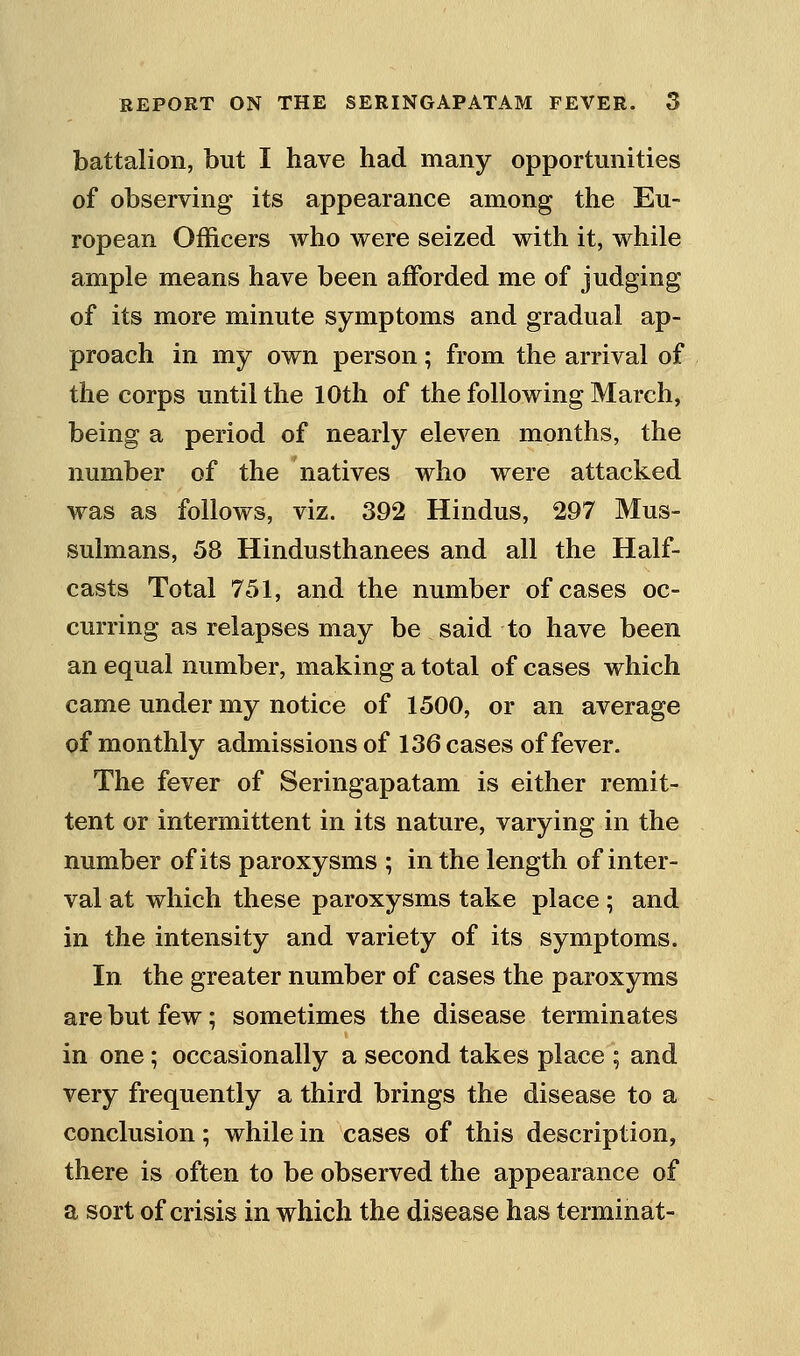 battalion, but I have had many opportunities of observing its appearance among the Eu- ropean Officers who were seized with it, while ample means have been afforded me of judging of its more minute symptoms and gradual ap- proach in my own person; from the arrival of the corps until the 10th of the following March, being a period of nearly eleven months, the number of the natives who were attacked was as follows, viz. 392 Hindus, 297 Mus- sulmans, 58 Hindusthanees and all the Half- casts Total 751, and the number of cases oc- curring as relapses may be said to have been an equal number, making a total of cases which came under my notice of 1500, or an average of monthly admissions of 136 cases of fever. The fever of Seringapatam is either remit- tent or intermittent in its nature, varying in the number of its paroxysms ; in the length of inter- val at which these paroxysms take place ; and in the intensity and variety of its symptoms. In the greater number of cases the paroxyms are but few; sometimes the disease terminates in one; occasionally a second takes place ; and very frequently a third brings the disease to a conclusion; while in cases of this description, there is often to be observed the appearance of a sort of crisis in which the disease has terminat-