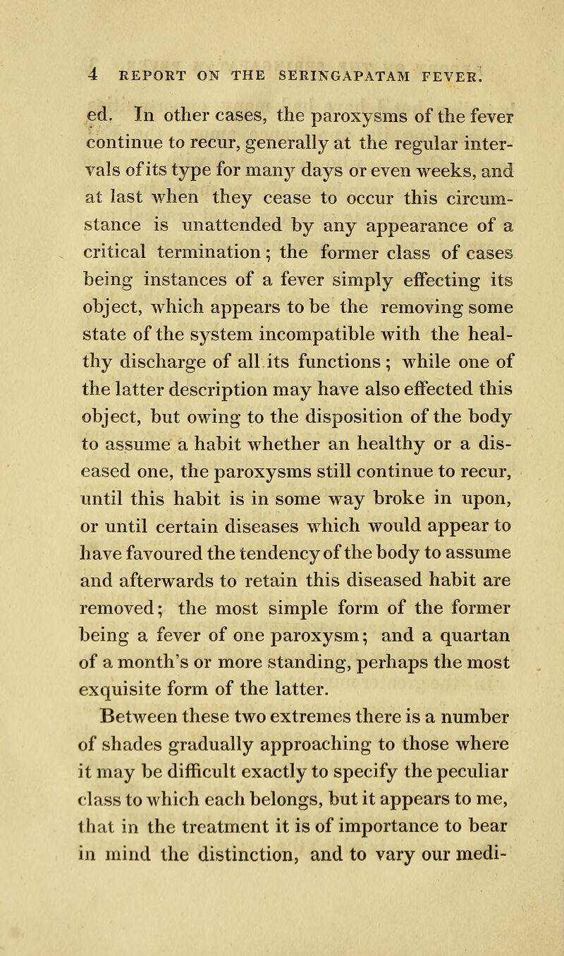 ed, In other cases, the paroxysms of the fever continue to recur, generally at the regular inter- vals of its type for many days or even weeks, and at last when they cease to occur this circum- stance is unattended by any appearance of a critical termination; the former class of cases being instances of a fever simply effecting its object, which appears to be the removing some state of the system incompatible with the heal- thy discharge of all its functions; while one of the latter description may have also effected this object, but owing to the disposition of the body to assume a habit whether an healthy or a dis- eased one, the paroxysms still continue to recur, until this habit is in some way broke in upon, or until certain diseases which would appear to have favoured the tendency of the body to assume and afterwards to retain this diseased habit are removed; the most simple form of the former being a fever of one paroxysm; and a quartan of a month's or more standing, perhaps the most exquisite form of the latter. Between these two extremes there is a number of shades gradually approaching to those where it may be difficult exactly to specify the peculiar class to which each belongs, but it appears to me, that in the treatment it is of importance to bear in mind the distinction, and to vary our medi-