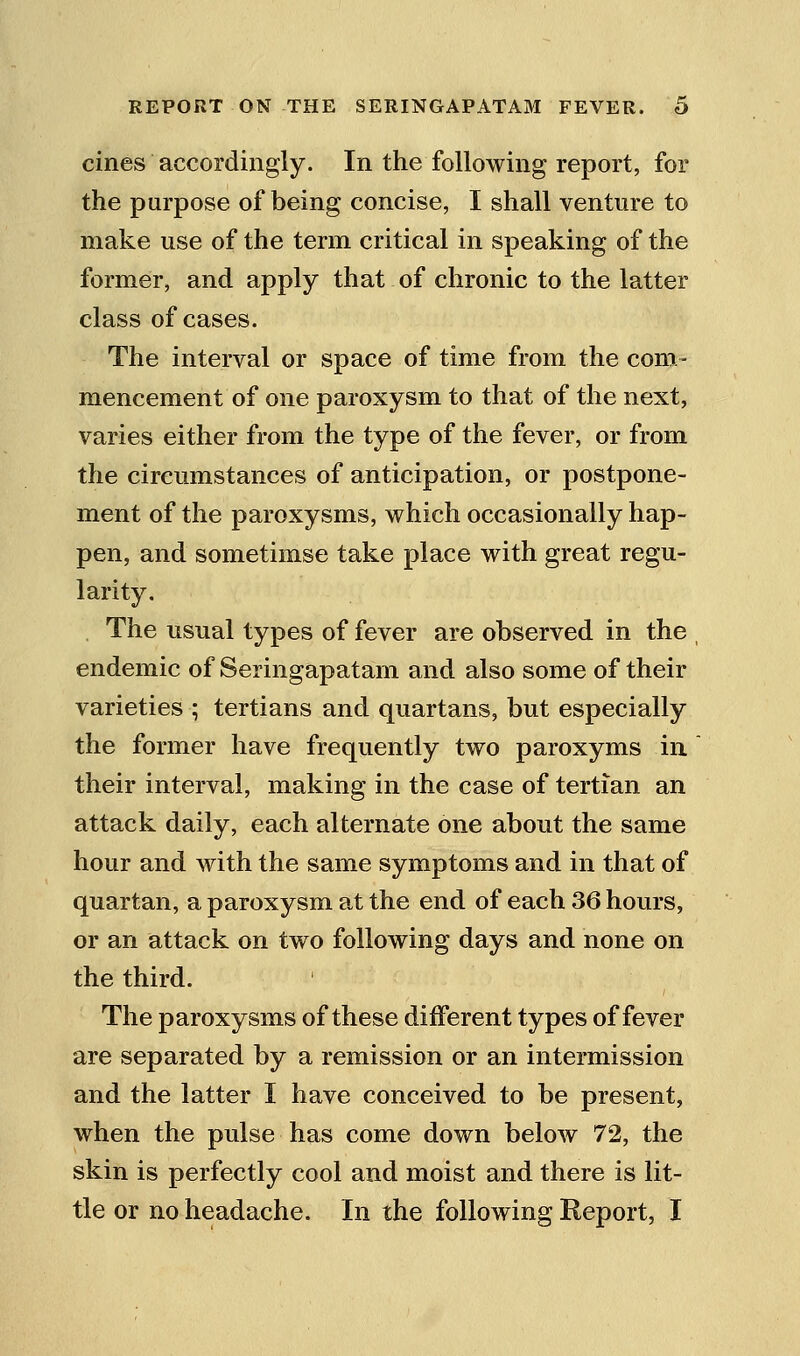 cines accordingly. In the following report, for the purpose of being concise, I shall venture to make use of the term critical in speaking of the former, and apply that of chronic to the latter class of cases. The interval or space of time from the com- mencement of one paroxysm to that of the next, varies either from the type of the fever, or from the circmnstances of anticipation, or postpone- ment of the paroxysms, which occasionally hap- pen, and sometimse take place with great regu- larity. , The usual types of fever are observed in the endemic of Seringapatam and also some of their varieties ; tertians and quartans, but especially the former have frequently two paroxyms in. their interval, making in the case of tertian an attack daily, each alternate one about the same hour and with the same symptoms and in that of quartan, a paroxysm at the end of each 36 hours, or an attack on two following days and none on the third. The paroxysms of these different types of fever are separated by a remission or an intermission and the latter I have conceived to be present, when the pulse has come down below 72, the skin is perfectly cool and moist and there is lit- tle or no headache. In the following Report, I