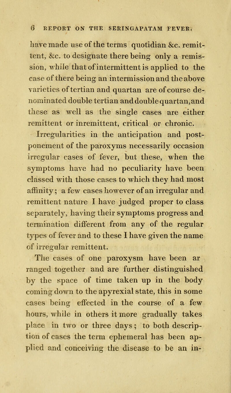 liave made use of the terms quotidian &c. remit- tent, &c. to designate there being only a remis- sion, while that of intermittent is applied to the case of there being an intermission and the above varieties of tertian and quartan are of course de- nominated double tertian and double quartan, and these as well as the single cases are either remittent or inremittent, critical or chronic. Irregularities in the anticipation and post- ponement of the paroxyms necessarily occasion irregular cases of fever, but these, when the symptoms have had no peculiarity have been classed with those cases to which they had most affinity; a few cases however of an irregular and remittent nature I have judged proper to class separately, having their symptoms progress and termination different from any of the regular types of fever and to these I have given the name of irregular remittent. The cases of one paroxysm have been ar ranged together and are further distinguished by the space of time taken up in the body coming down to the apyrexial state, this in some cases being effected in the course of a few hours, while in others it more gradually takes place in two or three days; to both descrip- tion of cases the term ephemeral has been ap- plied and conceiving the disease to be an in-