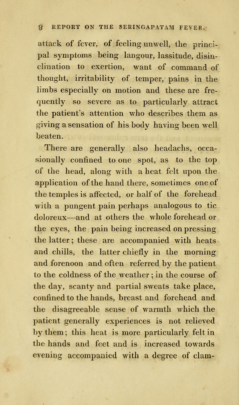 attack of ferer, of feeling unwell, the princi- pal symptoms being langour, lassitude, disin- clination to exertion, want of command of thought, irritability of temper, pains in the limbs especially on motion and these are fre- quently so severe as to particularly attract the patient's attention who describes them as giving a sensation of his body having been well beaten. There are generally also headachs, occa- sionally confined to one spot, as to the top of the head, along with a heat felt upon the application of the hand there, sometimes one of the temples is aifected, or half of the forehead with a pungent pain perhaps analogous to tic doloreux—and at others the whole forehead or the eyes, the pain being increased on pressing the latter; these are accompanied with heats and chills, the latter chiefly in the morning and forenoon and often referred by the patient to the coldness of the weather; in the course of the day, scanty and partial sweats take place, confined to the hands, breast and forehead and the disagreeable sense of warmth which the patient generally experiences is not relieved by them; this heat is more particularly felt in the hands and feet and is increased towards evening accompanied with a degree of clam-