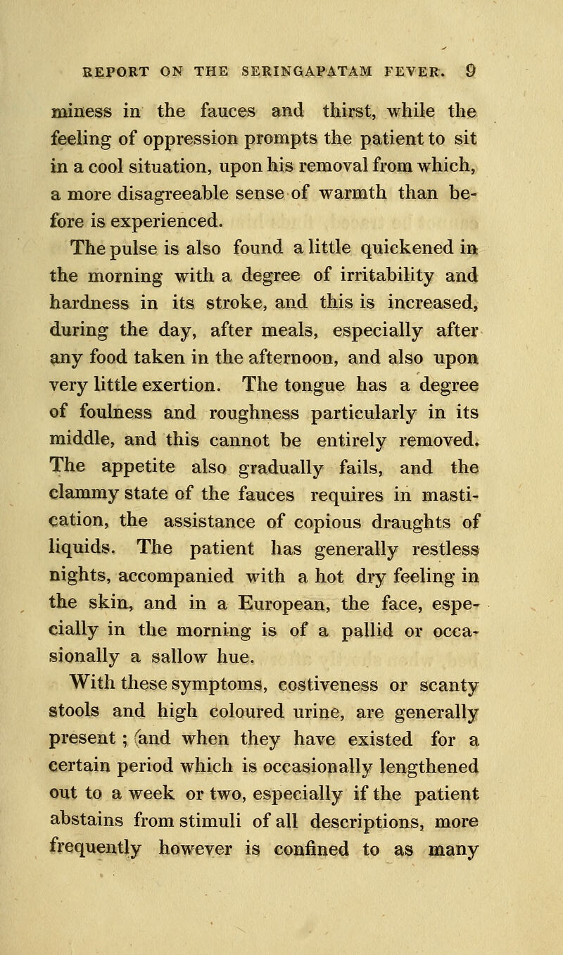 miness in the fauces and thirst, while the feeling of oppression prompts the patient to sit in a cool situation, upon his removal from which, a more disagreeable sense of warmth than be- fore is experienced. The pulse is also found a little quickened in the morning with a degree of irritability and hardness in its stroke, and this is increased, during the day, after meals, especially after any food taken in the afternoon, and also upon very little exertion. The tongue has a degree of foulness and roughness particularly in its middle, and this cannot be entirely removed. The appetite also gradually fails, and the clammy state of the fauces requires in masti- cation, the assistance of copious draughts of liquids. The patient has generally restless nights, accompanied with a hot dry feeling in the skin, and in a European, the face, espe- cially in the morning is of a pallid or occa* sionally a sallow hue. With these symptoms, costiveness or scanty stools and high coloured urine, are generally present; (and when they have existed for a certain period which is occasionally lengthened out to a week or two, especially if the patient abstains from stimuli of all descriptions, more frequently however is confined to as many