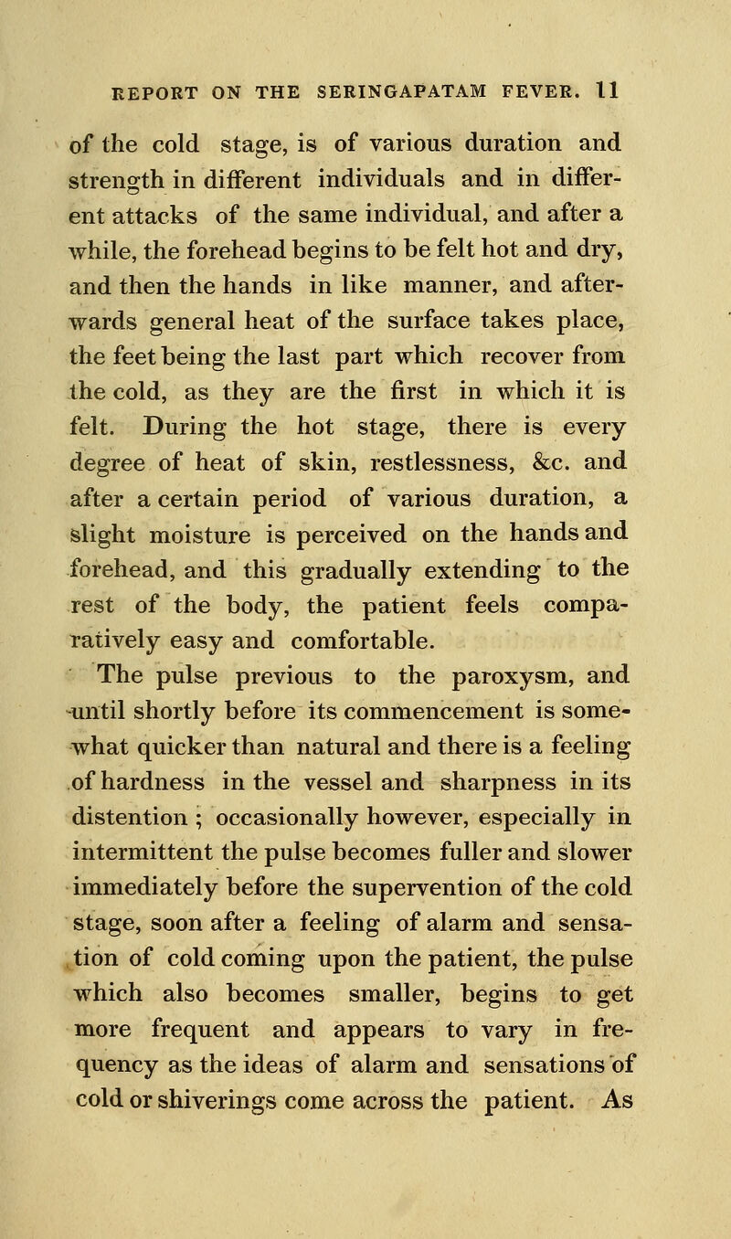 of the cold stage, is of various duration and strength in different individuals and in differ- ent attacks of the same individual, and after a while, the forehead begins to be felt hot and dry, and then the hands in like manner, and after- wards general heat of the surface takes place, the feet being the last part which recover from the cold, as they are the first in which it is felt. During the hot stage, there is every degree of heat of skin, restlessness, &c. and after a certain period of various duration, a slight moisture is perceived on the hands and forehead, and this gradually extending to the rest of the body, the patient feels compa- ratively easy and comfortable. The pulse previous to the paroxysm, and until shortly before its commencement is some- what quicker than natural and there is a feeling of hardness in the vessel and sharpness in its distention ; occasionally however, especially in intermittent the pulse becomes fuller and slower immediately before the supervention of the cold stage, soon after a feeling of alarm and sensa- tion of cold coming upon the patient, the pulse which also becomes smaller, begins to get more frequent and appears to vary in fre- quency as the ideas of alarm and sensations of cold or shiverings come across the patient. As