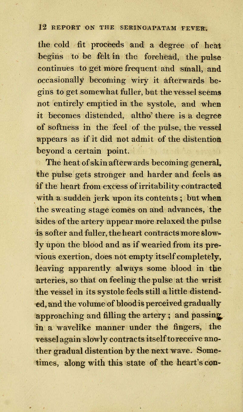 the cold fit proceeds and a degree of heat begins to be felt in the forehead, the pulse continues to get more frequent and small, and occasionally becoming wiry it afterwards be- gins to get somewhat fuller, but theyessel seem« not entirely emptied in the systole, and when it becomes distended, altho' there is a degree of softness in the feel of the pulse, the vessel appears as if it did not admit of the distention beyond a certain point. The heat of skin afterwards becoming general, the pulse gets stronger and harder and feels as if the heart from excess of imtability contracted with a sudden jerk upon its contents ; but whea the sweating stage comes on and advances, the sides of the artery appear more relaxed the pulse is softer and fuller, the heart contracts more slow- ly upon the blood and as if wearied from its pre- vious exertion, does not empty itself completely, leaving apparently ailways some blood in the arteries, so that on feeling the pulse at the wrist the vessel in its systole feels still a little distend- ed, and the volume of blood is perceived gradually approaching and filling the artery; and passing in a wavelike manner under the fingers, the vessel again slowly contracts itself to receive ano- ther gradual distention by the next wave. Some- times, along with this state of the heart's con-