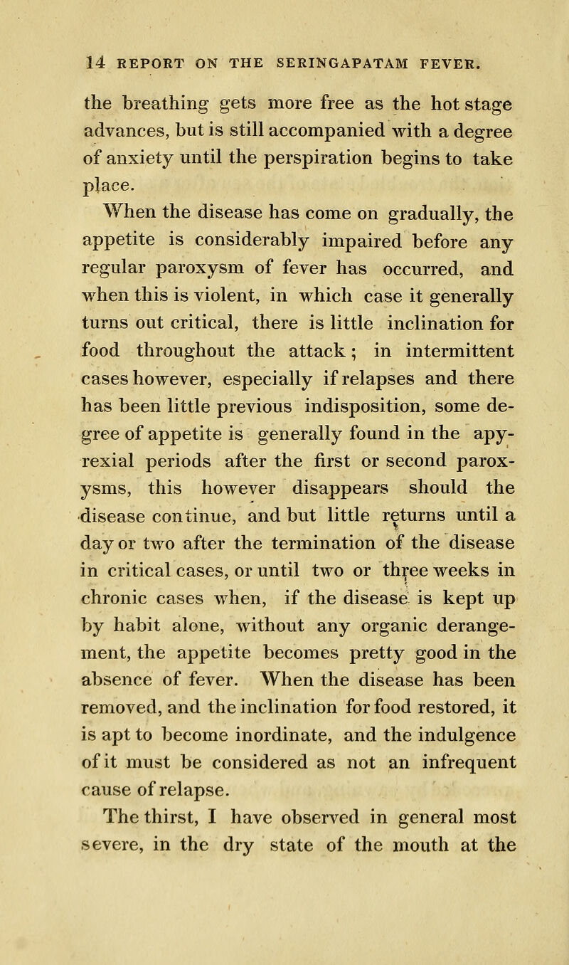 the breathing gets more free as the hot stage advances, but is still accompanied with a degree of anxiety until the perspiration begins to take place. When the disease has come on gradually, the appetite is considerably impaired before any regular paroxysm of fever has occurred, and when this is violent, in which case it generally turns out critical, there is little inclination for food throughout the attack; in intermittent cases however, especially if relapses and there has been little previous indisposition, some de- gree of appetite is generally found in the apy- rexial periods after the first or second parox- ysms, this however disappears should the disease continue, and but little returns until a day or two after the termination of the disease in critical cases, or until two or three weeks in chronic cases when, if the disease is kept up by habit alone, without any organic derange- ment, the appetite becomes pretty good in the absence of fever. When the disease has been removed, and the inclination for food restored, it is apt to become inordinate, and the indulgence of it must be considered as not an infrequent cause of relapse. The thirst, I have observed in general most severe, in the dry state of the mouth at the