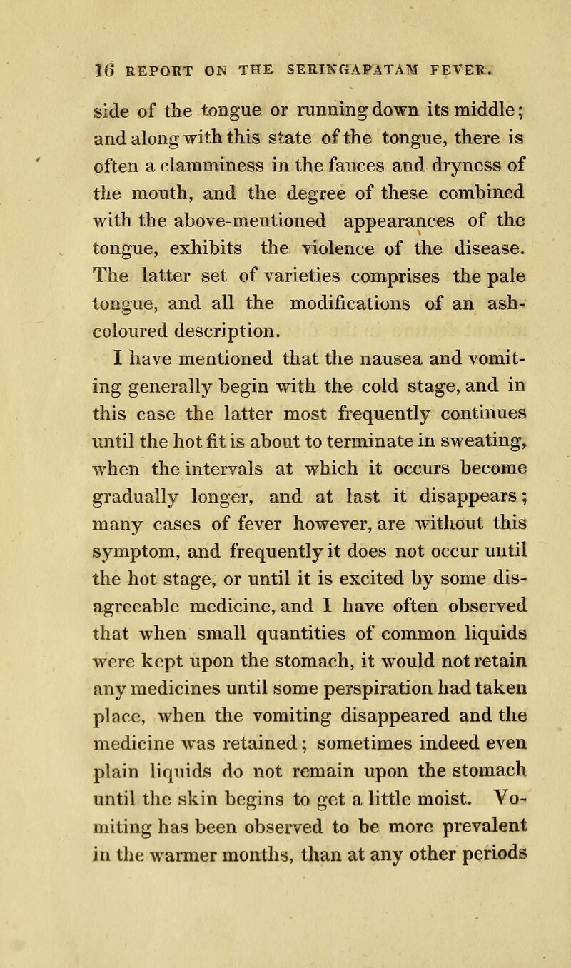 side of the tongue or running down its middle; and along with this state of the tongue, there is often a clamminess in the fauces and dryness of the mouth, and the degree of these combined with the above-mentioned appearances of the tongue, exhibits tlie violence of the disease. The latter set of varieties comprises the pale tongue, and all the modifications of an ash^ coloured description. I have mentioned that the nausea and vomit- ing generally begin with the cold stage, and in this case the latter most frequently continues until the hot fit is about to terminate in sweating, when the intervals at which it occurs become gradually longer, and at last it disappears; many cases of fever however, are without this symptom, and frequently it does not occur until the hot stage, or until it is excited by some dis- agreeable medicine, and I have often observed that when small quantities of common liquids were kept upon the stomach, it would not retain any medicines until some perspiration had taken place, when the vomiting disappeared and the medicine was retained; sometimes indeed even plain liquids do not remain upon the stomach until the skin begins to get a little moist. Vo- miting has been observed to be more prevalent in the warmer months, than at any other periods