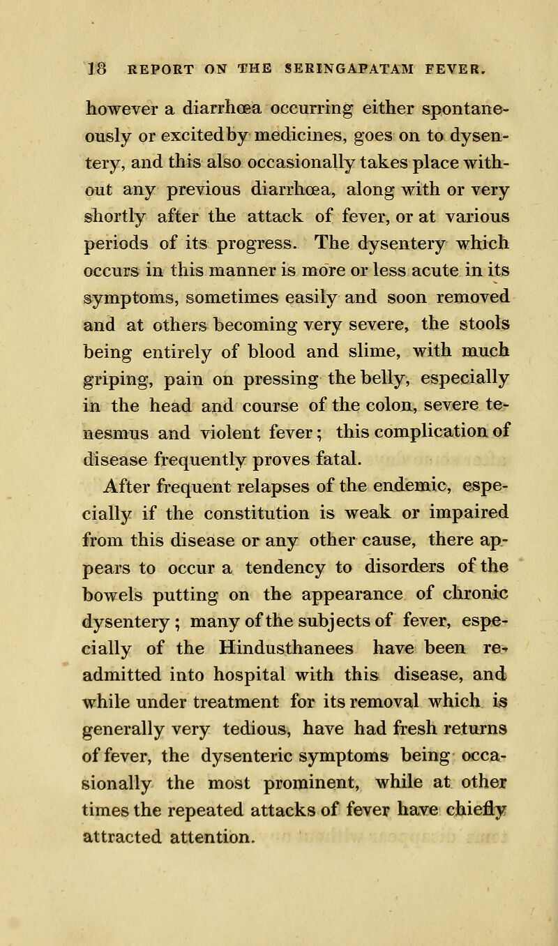 however a diarrhoea occurring either spontane- ously or excited by medicines, goes on to dysen- tery, and this also occasionally takes place with- out any previous diarrhoea, along with or very shortly after the attack of fever, or at various periods of its progress. The dysentery which occurs in this manner is more or less acute in its symptoms, sometimes easily and soon removed and at others becoming very severe, the stools being entirely of blood and slime, with much griping, pain on pressing the belly, especially in the head and course of the colon, severe te- nesmus and violent fever; this complication of disease frequently proves fatal. After frequent relapses of the endemic, espe- cially if the constitution is weak or impaired from this disease or any other cause, there ap- pears to occur a tendency to disorders of the bowels putting on the appearance of chronic dysentery; many of the subjects of fever, espe- cially of the Hindusthanees have been re-^ admitted into hospital with this disease, and while under treatment for its removal which is generally very tedious, have had fresh returns of fever, the dysenteric symptoms being occa- sionally the most prominent, while at other times the repeated attacks of fever have chiefly attracted attention.