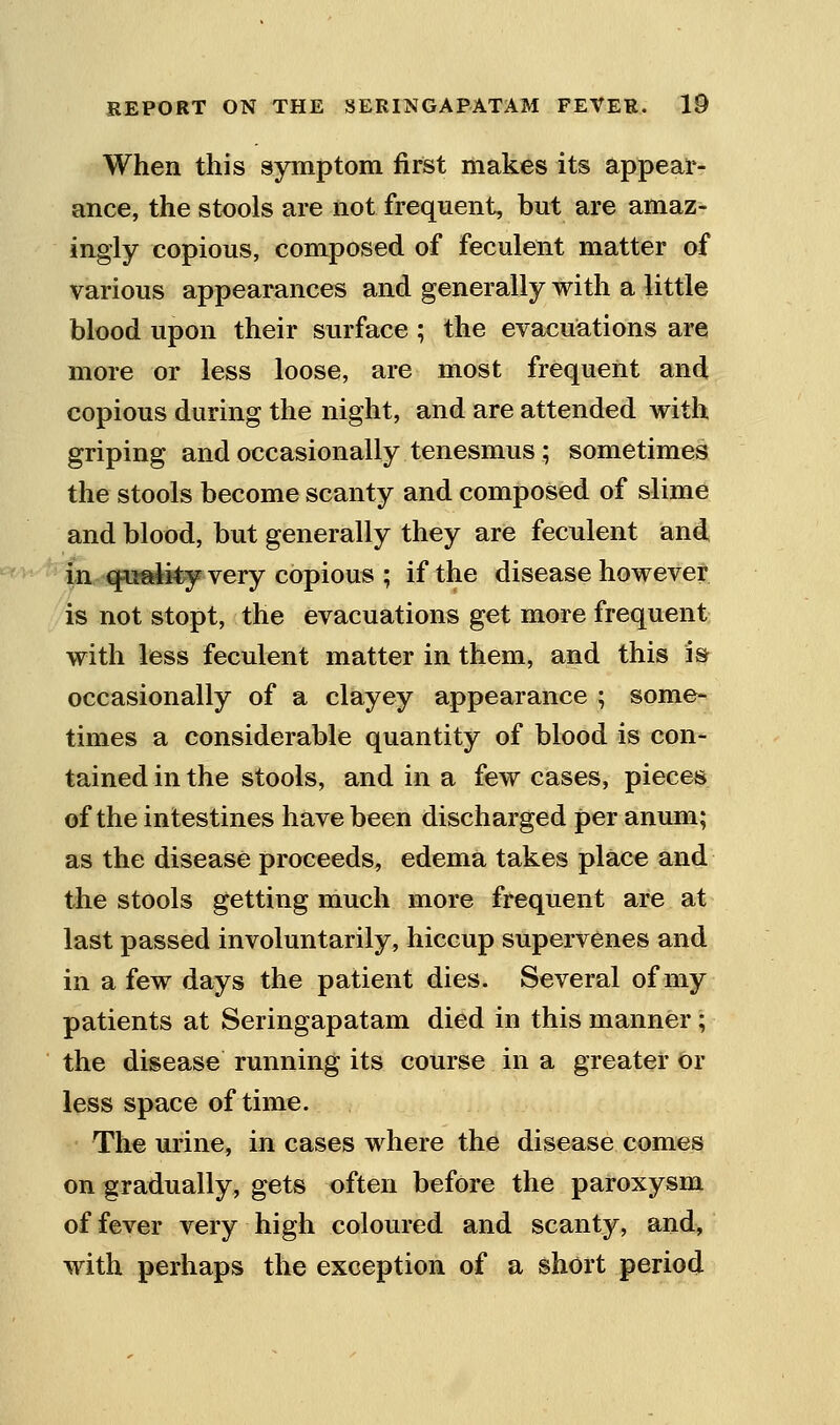 When this symptom first makes its appear- ance, the stools are not frequent, but are amaz- ingly copious, composed of feculent matter of various appearances and generally with a little blood upon their surface ; the evacuations are more or less loose, are most frequent and copious during the night, and are attended with griping and occasionally tenesmus ; sometimes the stools become scanty and composed of slime and blood, but generally they are feculent and ''<^^' fii quality very copious ; if the disease howevet is not stopt, the evacuations get more frequent with less feculent matter in them, and this is occasionally of a clayey appearance ; some- times a considerable quantity of blood is con- tained in the stools, and in a few cases, pieces of the intestines have been discharged per anum; as the disease proceeds, edema takes place and ihe stools getting much more frequent are at last passed involuntarily, hiccup supervenes and in a few days the patient dies. Several of my patients at Seringapatam died in this manner; the disease running its course in a greater or less space of time. The urine, in cases where the disease comes on gradually, gets often before the paroxysm of fever very high coloured and scanty, and, with perhaps the exception of a short period