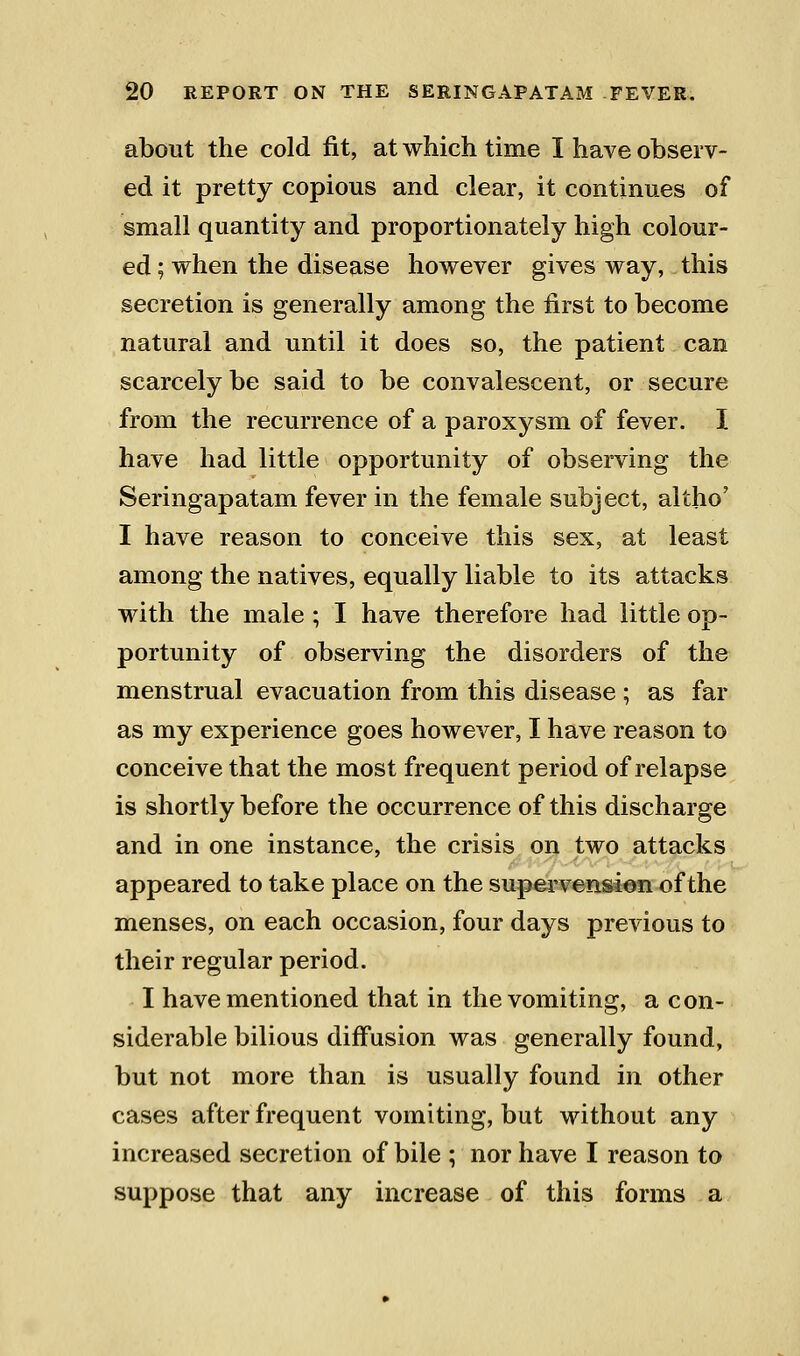 about the cold fit, at which time I have observ- ed it pretty copious and clear, it continues of small quantity and proportionately high colour- ed ; when the disease however gives way, this secretion is generally among the first to become natural and until it does so, the patient can scarcely be said to be convalescent, or secure from the recurrence of a paroxysm of fever. I have had little opportunity of observing the Seringapatam fever in the female subject, altho' I have reason to conceive this sex, at least among the natives, equally liable to its attacks with the male ; I have therefore had little op- portunity of observing the disorders of the menstrual evacuation from this disease ; as far as my experience goes however, I have reason to conceive that the most frequent period of relapse is shortly before the occurrence of this discharge and in one instance, the crisis on two attacks appeared to take place on the supervension of the menses, on each occasion, four days previous to their regular period. I have mentioned that in the vomiting, a con- siderable bilious diffusion was generally found, but not more than is usually found in other cases after frequent vomiting, but without any increased secretion of bile ; nor have I reason to suppose that any increase of this forms a