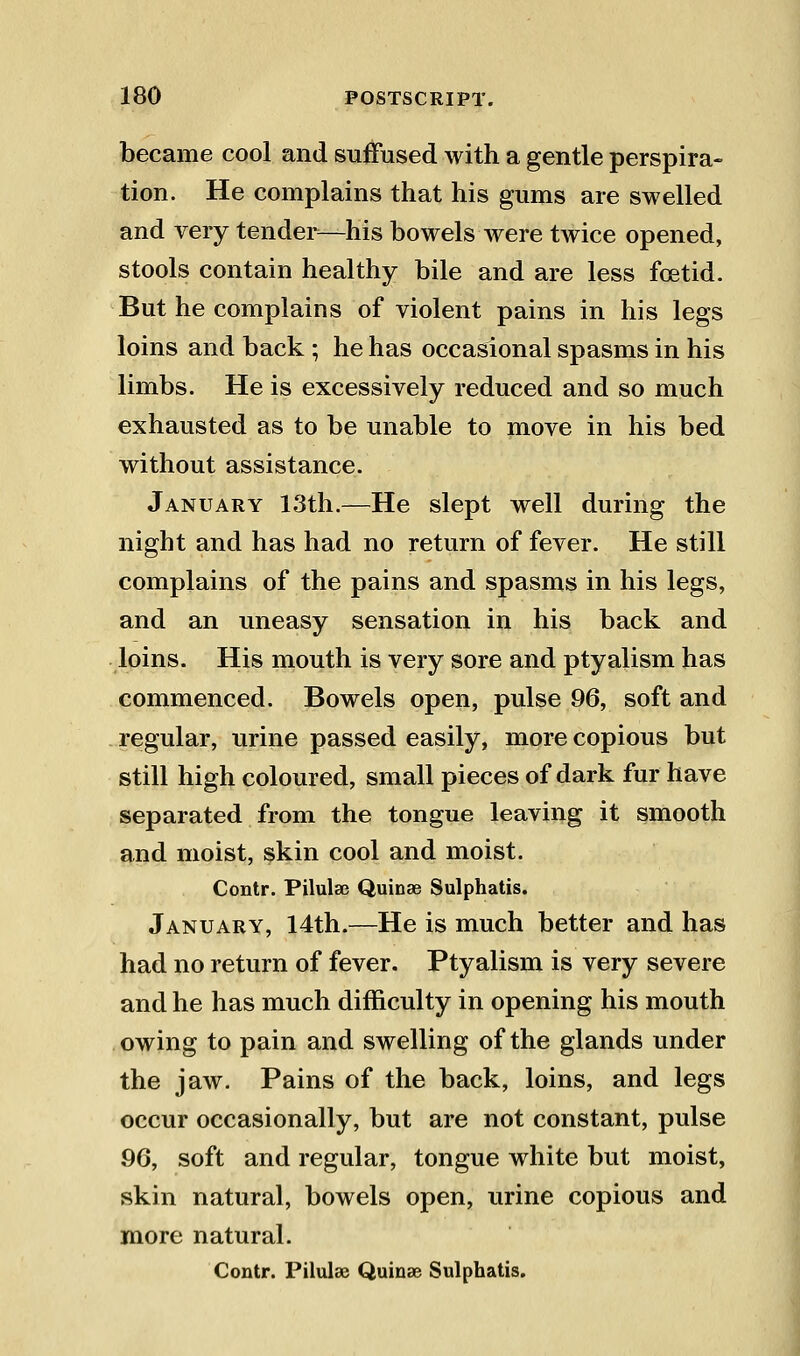 became cool and suffused with a gentle perspira- tion. He complains that his gums are swelled and very tender^—his bowels were twice opened, stools contain healthy bile and are less foetid. But he complains of violent pains in his legs loins and back ; he has occasional spasms in his limbs. He is excessively reduced and so much exhausted as to be unable to move in his bed without assistance. January 13th.—He slept well during the night and has had no return of fever. He still complains of the pains and spasms in his legs, and an uneasy sensation in his back and loins. His mouth is very sore and ptyalism has commenced. Bowels open, pulse 96, soft and regular, urine passed easily, more copious but still high coloured, small pieces of dark fur have separated from the tongue leaving it smooth and moist, skin cool and moist. Contr. Pilulse Quinas Sulphatis. January, 14th.—He is much better and has had no return of fever. Ptyalism is very severe and he has much difficulty in opening his mouth owing to pain and swelling of the glands under the jaw. Pains of the back, loins, and legs occur occasionally, but are not constant, pulse 96, soft and regular, tongue white but moist, skin natural, bowels open, urine copious and more natural. Contr. Pilulae Quinae Sulphatis.