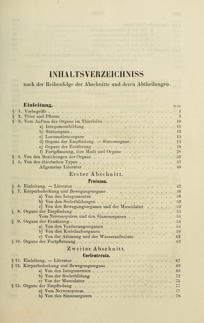 nach der Reihenfolge der Abschnitte und deren Abtheilungen. Einleitung. sdte § 1. Vorbegriffe - 1 § 2. Thier und Pflanze 3 § 3. Vom Aufbau der Organe im Thierleibe 10 a) Integumentbildung 11 b) Stützorgane 12 c) Locomotionsorgane 13 d) Organe der Empfindung. — Sinnesorgane 14 e) Organe der Ernährung 19 f) Fortpflanzung, ihre Modi und Organe 28 § -1. Von den Beziehungen der Organe 32 § 5. Von den thierischen Typen 33 Allgemeine Literatur 40 Erster Abschnitt. Protozoa. § 6. Einleitung. — Literatur 42 § 7. Körperbedeckung und Bewegungsorgane . . 46 a) Von den Integumenten 46 b) Von den Sceletbildungen 52 c) Von den Bewegungsorganen und der Musculatur 52 § 8. Organe der Empfindung 53 Vom Nervensystem und den Sinnesorganen 53 § 9. Organe der Ernährung 54 a) Von den Verdauungsorganen 54 b) Von den Kreislaufsorganen 59 c) Von der Athmung und der Wasseraufnahme 62 § 10. Organe der Fortpflanzung 62 Zweiter Abschnitt. Coelenterata. §11. Einleitung. — Literatur 67 § 12. Körperbedeckung und Bewegungsorgane 69 a) Von den Integumenten 69 b) Von der Sceletbildung 72 c) Von der Musculatur 75 § 13. Organe der Empfindung 77 a) Vom Nervensystem 77 b) Von den Sinnesorganen 78