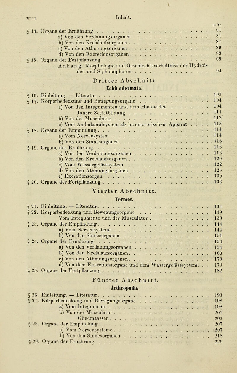 Seite § 14. Organe der Ernährung 81 a) Von den Verdauungsorganen • 81 b) Von den Kreislaufsorganen 87 c) Von den Athmungsorganen 89 d) Von den Excretionsorganen 89 § 15. Organe der Fortpflanzung 89 Anhang. Morphologie und Geschlechtsverhältniss der Hydroi- den und Siphonophoren 94 Dritter Abschnitt. Echiuodermata. § 16. Einleitung. — Literatur 103 § 17. Körperbedeckung und Bewegungsorgane 104 a) Von den Integumenten und dem Hautscelet 104 Innere Sceletbildung 111 b) Von der Musculatur 112 c) Vom Ambulacralsystem als locomotorischem Apparat .... 113 § 18. Organe der Empfindung 114 a) Vom Nervensystem 114 b) Von den Sinnesorganen 116 § 19. Organe der Ernährung 116 a) Von den Verdauungsorganen 116 b) Von den Kreislaufsorganen 120 c) Vom Wassergefässsystem 122 d) Von den Athmungsorganen 128 e) Excretionsorgan 130 § 20. Organe der Fortpflanzung 132 Vierter Abschnitt. Vermes. §21. Einleitung. — Literatur 134 § 22. Körperbedeckung und Bewegungsorgane 139 Vom Integumente und der Musculatur 139 § 23. Organe der Empfindung 144 a) Vom Nervensysteme 144 b) Von den Sinnesorganen 151 § 24. Organe der Ernährung 154 a) Von den Verdauungsorganen 154 b) Von den Kreislaufsorganen 163 c) Von den Athmungsorganen 170 d) Von dem Excretionsorgane und dem Wassergefässsysteme . . 173 § 25. Organe der Fortpflanzung 182 Fünfter Abschnitt. Arthropod». § 26. Einleitung. — Literatur 193 § 27. Körperbedeckung und Bewegungsorgane 19S a) Vom Integumente 198 b) Von der Musculatur 201 Gliedmaassen 203 § 28. Organe der Empfindung 207 a) Vom Nervensysteme 207 b) Von den Sinnesorganen 218 § 29. Organe der Ernährung 229