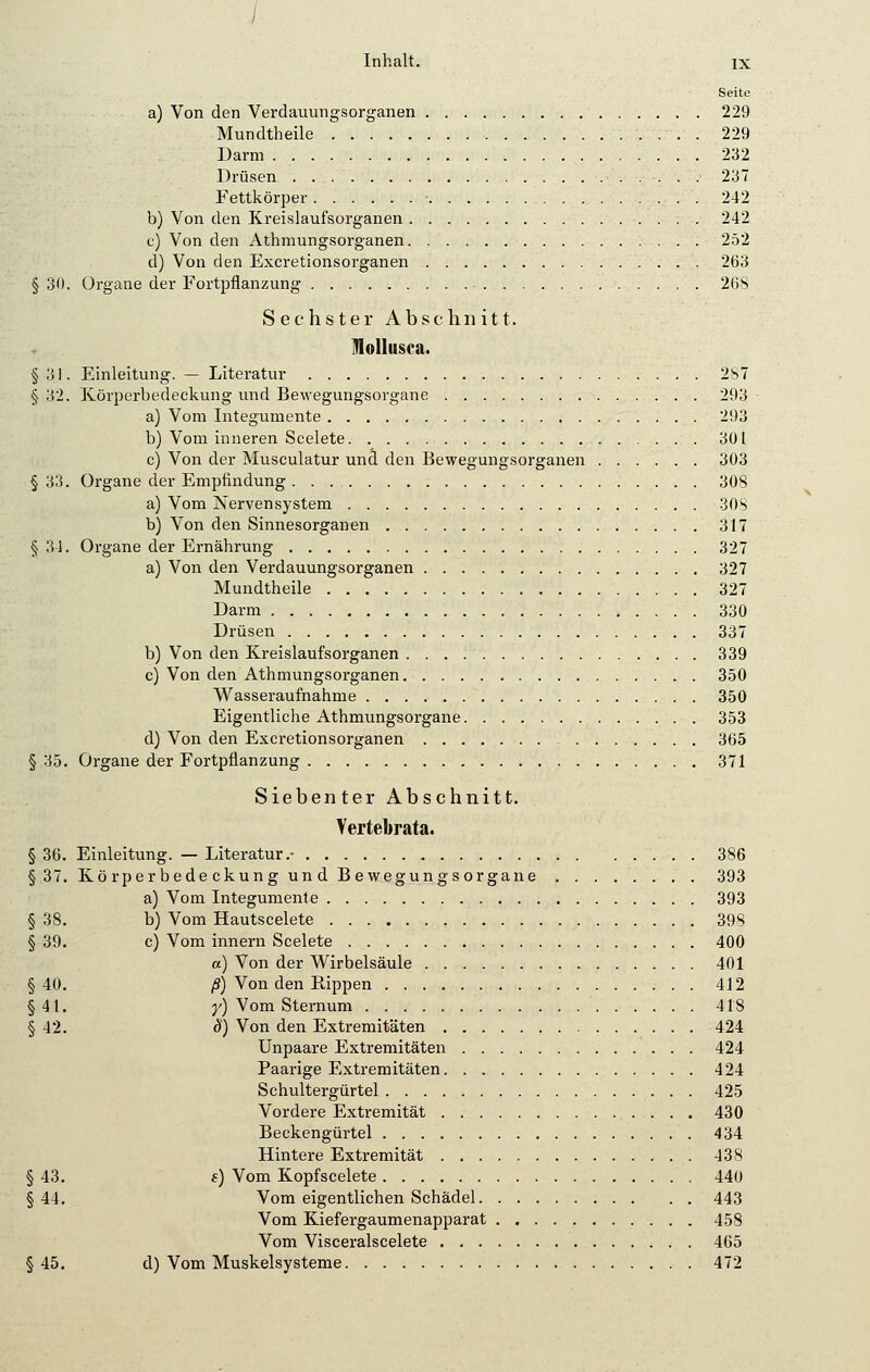I Inhalt. ix Seite a) Von den Verdauungsorganen 229 Mundtheile 229 Darm 232 Drüsen 237 Fettkörper 242 b) Von den Kreislaufsorganen 242 c) Von den Athmungsorganen 252 d) Von den Excretionsorganen 263 § 30. Organe der Fortpflanzung 26S Sechster Abschnitt. Mollusca. §3,1. Einleitung. — Literatur 2S7 § 32. Körperbedeckung und Bewegungsorgane 293 a) Vom Integumente 293 b) Vom inneren Scelete 301 c) Von der Musculatur und den Bewegungsorganen 303 § 33. Organe der Empfindung . . 308 a) Vom Nervensystem 30S b) Von den Sinnesorganen 317 § 31. Organe der Ernährung 327 a) Von den Verdauungsorganen 327 Mundtheile 327 Darm 330 Drüsen 337 b) Von den Kreislaufsorganen 339 c) Von den Athmungsorganen 350 Wasseraufnahme 350 Eigentliche Athmungsorgane 353 d) Von den Excretionsorganen 365 § 35. Organe der Fortpflanzung 371 Siebenter Abschnitt. Yertebrata. § 36. Einleitung. — Literatur.- 386 §37. Körper bede ckung und Bewegungsorgane 393 a) Vom Integumente 393 § 38. b) Vom Hautscelete 398 § 39. c) Vom innern Scelete 400 a) Von der Wirbelsäule 401 §40. ß) Von den Rippen 412 §41. y) Vom Sternum 418 § 42. 8) Von den Extremitäten 424 Unpaare Extremitäten 424 Paarige Extremitäten. 424 Schultergürtel 425 Vordere Extremität 430 Beckengürtel 434 Hintere Extremität 438 § 43. s) Vom Kopfscelete 440 § 44. Vom eigentlichen Schädel 443 Vom Kiefergaumenapparat 458 Vom Visceralscelete 465 §45. d) Vom Muskelsysteme 472