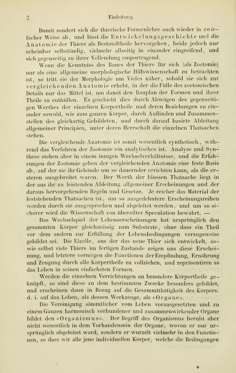 Damit sondert sich die thierische Formenlehre auch wieder in zwie- facher Weise ab, und lässt die Entwicklungsgeschichte und die Anatomie der Thiere als Bestandteile hervorgehen, beide jedoch nur scheinbar selbständig, vielmehr allseitig in einander eingreifend, und sich gegenseitig zu ihrer Vollendung emportragend. Wenn die Kenntniss des Baues der Thiere für sich (als Zootomie) nur als eine allgemeine morphologische Hilfswissenschaft zu betrachten ist, so tritt sie der Morphologie um Vieles näher, sobald sie sich zur vergleichenden Anatomie erhebt, in der die Fülle des zootomischen Details nur das Mittel ist, um damit den Bauplan der Formen und ihrer Theile zu enthüllen. Es geschieht dies durch Abwägen des gegenseiti- gen Werthes der einzelnen Körpertheile und deren Beziehungen zu ein- ander sowohl, wie zum ganzen Körper, durch Auffinden und Zusammen- stellen des gleichartig Gebildeten, und durch darauf basirte Ableitung allgemeiner Principien, unter deren Herrschaft die einzelnen Thatsachen stehen. Die vergleichende Anatomie ist somit wesentlich synthetisch, wäh- rend das Verfahren der Zootomie ein analytisches ist. Analyse und Syn- these stehen aber in einem innigen Wechselverhältnisse, und die Erfah- rungen der Zootomie geben der vergleichenden Anatomie eine feste Basis ab, auf der sie ihr Gebäude um so dauernder errichten kann, als die er- steren ausgebreitet waren. Der Werth der blossen Thatsache liegt in der aus ihr zu leistenden Ableitung allgemeiner Erscheinungen und der daraus hervorgehenden Begeln und Gesetze. Je reicher das Material der feststehenden Thatsachen ist, um so ausgedehntere Erscheinungsreihen werden durch sie ausgesprochen und abgeleitet werden, und um so si- cherer wird die Wissenschaft von übereilter Speculation bewahrt. — Das Wechselspiel der Lebenserscheinungen hat ursprünglich den gesammten Körper gleichmässig zum Substrate, ohne dass ein Theil vor dem andern zur Erfüllung der Lebensbedingungen vorzugsweise gebildet sei. Die Eizelle, aus der das neue Thier sich entwickelt, so- wie selbst viele Thiere im fertigen Zustande zeigen uns diese Erschei- nung, und letztere vermögen die Functionen der Empfindung, Ernährung und Zeugung durch alle Körpertheile zu vollziehen, und repräsentiren so das Leben in seinen einfachsten Formen. Werden die einzelnen Verrichtungen an besondere Körpertheile ge- knüpft, so sind diese zu dem bestimmten Zwecke besonders gebildet, und erscheinen dann in Bezug auf die Gesammtthätigkeit des Körpers, d. i. auf das Leben, als dessen Werkzeuge, als »Organe«. Die Vereinigung sämmtlicher vom Leben vorausgesetzten und zu einem Ganzen harmonisch verbundener und zusammenwirkender Organe bildet den »Organismus«. Der Begriff des Organismus beruht aber nicht wesentlich in dem Vorhandensein der Organe, wovon er nur ur- sprünglich abgeleitet ward, sondern er wurzelt vielmehr in den Functio- nen, so dass wir alle jene individuellen Körper, welche die Bedingungen