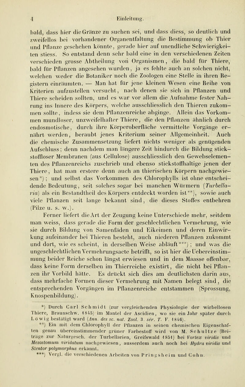 bald, dass hier dieGränze zu suchen sei, und dass diess, so deutlich und zweifellos bei vorhandener Organentfaltung die Bestimmung ob Thier und Pflanze geschehen könnte, gerade hier auf unendliche Schwierigkei- ten stiess. So entstand denn sehr bald eine in den verschiedenen Zeiten verschieden grosse Abtheilung von Organismen, die bald für Thiere, bald für Pflanzen angesehen wurden, ja es fehlte auch an solchen nicht, welchen weder die Botaniker noch die Zoologen eine Stelle in ihren Re- gistern einräumten. — Man hat für jene kleinen Wesen eine Reihe von Kriterien aufzustellen versucht, nach denen sie sich in Pflanzen und Thiere scheiden sollten, und es war vor allem die Aufnahme fester Nah- rung ins Innere des Körpers, welche ausschliesslich den Thieren zukom- men sollte, indess sie dem Pflanzenreiche abginge. Allein das Vorkom- men mundloser, unzweifelhafter Thiere, die den Pflanzen ähnlich durch endosmotische, durch ihre Körperoberfläche vermittelte Vorgänge er- nährt wrerden, beraubt jenes Kriterium seiner Allgemeinheit. Auch die chemische Zusammensetzung liefert nichts weniger als genügenden Aufschluss; denn nachdem man längere Zeit hindurch die Bildung stick- stoffloser Membranen (aus Cellulose) ausschliesslich den Gewebselemen- ten des Pflanzenreichs zuschrieb und ebenso stickstoffhaltige jenen der Thiere, hat man erstere denn auch an thierischen Körpern nachgewie- sen*) ; und selbst das Vorkommen des Chlorophylls ist ohne entschei- dende Bedeutung, seit solches sogar bei manchen Würmern [Turbella- ria) als ein Bestandtheil des Körpers entdeckt worden ist**), sowie auch viele Pflanzen seit lange bekannt sind, die dieses Stoffes entbehren (Pilze u. s. w.). Ferner liefert die Art der Zeugung keine Unterschiede mehr, seitdem man weiss, dass gerade die Form der geschlechtlichen Vermehrung, wie sie durch Bildung von Samenfäden und Eikeimen und deren Einwir- kung aufeinander bei Thieren besteht, auch niederen Pflanzen zukommt und dort, wie es scheint, in derselben Weise abläuft***) ; und was die ungeschlechtlichen Vermehrungsacte betrifft, so ist hier dieUebereinstim- mung beider Reiche schon längst erwiesen und in dem Maasse offenbar, dass keine Form derselben im Thierreiche existirt, die nicht bei Pflan- zen ihr Vorbild hätte. Es drückt sich dies am deutlichsten darin aus, dass mehrfache Formen dieser Vermehrung mit Namen belegt sind, die entsprechenden Vorgängen im Pflanzenreiche entstammen (Sprossung, Knospenbildung). *) Durch Carl Schmidt (zur vergleichenden Physiologie der -wirbellosen Thiere, Braunschw. 1845) im Mantel der Ascidien, wo sie ein Jahr später durch Löwig bestätigt waixl {Ann. des sc. nat. Zool. 3. ser. T. V. 18 46). **) Ein mit dem Chlorophyll der Pflanzen in seinen chemischen Eigenschaf- ten genau übereinstimmender grüner Farbestoff wird von M. Schultze (Bei- träge zur Naturgesch. der Turbellarien, Greifswald 185-1) bei Vortex viridis und Mesostomum viridatum nachgewiesen, ausserdem auch noch bei Hydra viridis und Slentor polymorphus erkannt. ***) Vergl. die verschiedenen Arbeiten von Pringsheim und Colin.