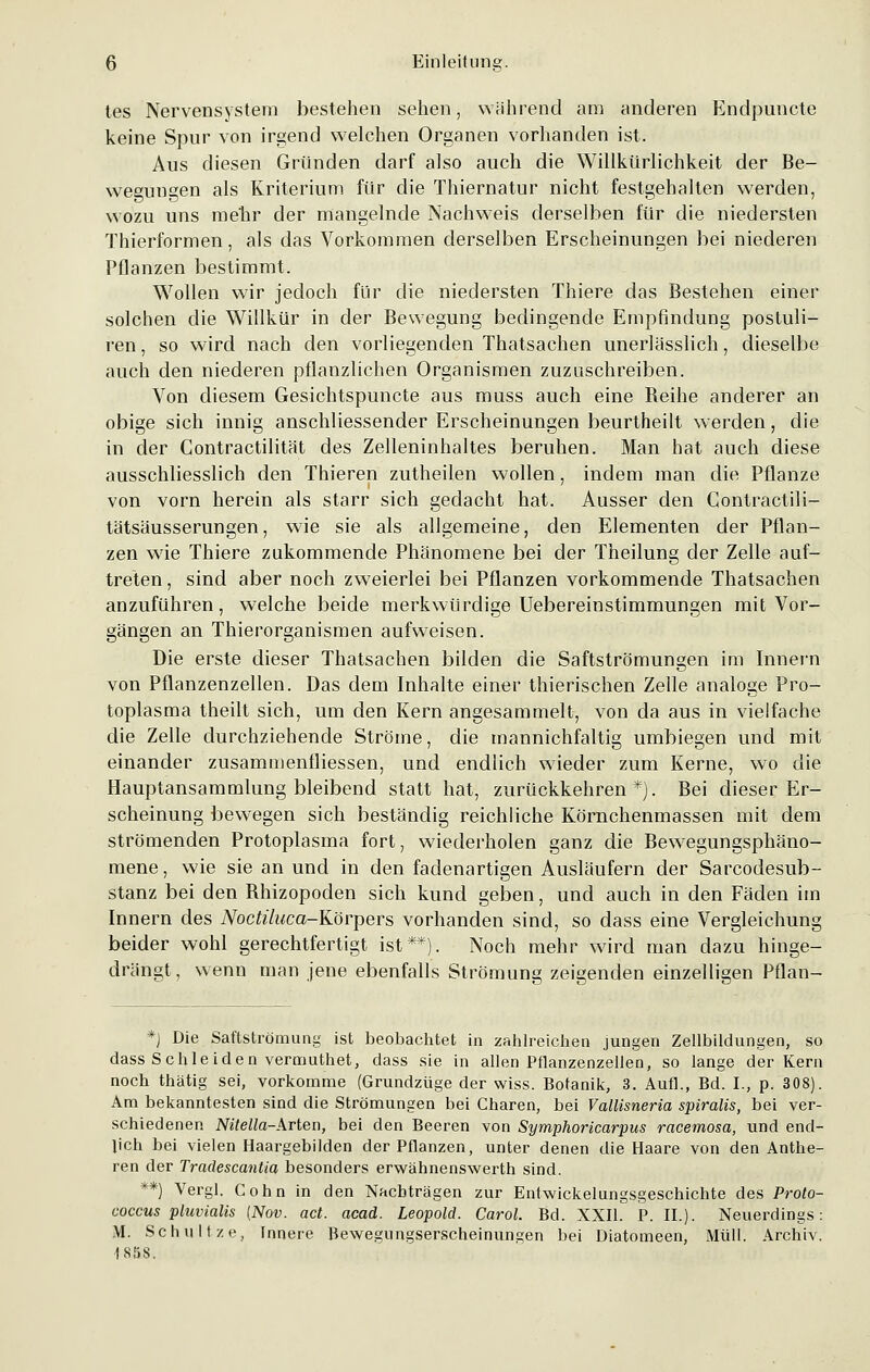 tes Nervensystem bestehen sehen, während am anderen Endpuncte keine Spur von irgend welchen Organen vorhanden ist. Aus diesen Gründen darf also auch die Willkürlichkeit der Be- wegungen als Kriterium für die Thiernatur nicht festgehalten werden, wozu uns mehr der mangelnde Nachweis derselben für die niedersten Thierformen, als das Vorkommen derselben Erscheinungen bei niederen Pflanzen bestimmt. Wollen wir jedoch für die niedersten Thiere das Bestehen einer solchen die Willkür in der Bewegung bedingende Empfindung postuli- ren, so wird nach den vorliegenden Thatsachen unerlässlich, dieselbe auch den niederen pflanzlichen Organismen zuzuschreiben. Von diesem Gesichtspuncte aus muss auch eine Reihe anderer an obige sich innig anschliessender Erscheinungen beurtheilt werden, die in der Contractilität des Zelleninhaltes beruhen. Man hat auch diese ausschliesslich den Thieren zutheilen wollen, indem man die Pflanze von vorn herein als starr sich gedacht hat. Ausser den Gontractili- tätsäusserungen, wie sie als allgemeine, den Elementen der Pflan- zen wie Thiere zukommende Phänomene bei der Theilung der Zelle auf- treten , sind aber noch zweierlei bei Pflanzen vorkommende Thatsachen anzuführen, welche beide merkwürdige Uebereinstimmungen mit Vor- gängen an Thierorganismen aufweisen. Die erste dieser Thatsachen bilden die Saftströmungen im Innern von Pflanzenzellen. Das dem Inhalte einer thierischen Zelle analoge Pro- toplasma theilt sich, um den Kern angesammelt, von da aus in vielfache die Zelle durchziehende Ströme, die mannichfaltig umbiegen und mit einander zusaminenfliessen, und endlich wieder zum Kerne, wo die Hauptansammlung bleibend statt hat, zurückkehren*). Bei dieser Er- scheinung bewegen sich beständig reichliche Körnchenmassen mit dem strömenden Protoplasma fort, wiederholen ganz die Bewegungsphäno- mene, wie sie an und in den fadenartigen Ausläufern der Sarcodesub- stanz bei den Rhizopoden sich kund geben, und auch in den Fäden im Innern des iVoc£//wca-Körpers vorhanden sind, so dass eine Vergleichung beider wohl gerechtfertigt ist**). Noch mehr wird man dazu hinge- drängt, wenn man jene ebenfalls Strömung zeigenden einzelligen Pflan- *J Die Saftströmung ist beobachtet in zahlreichen jungen Zellbildungen, so dass Schieiden vermuthet, dass sie in allen Pflanzenzellen, so lange der Kern noch thätig sei, vorkomme (Grundzüge der wiss. Botanik, 3. Aufl., Bd. I., p. 308). Am bekanntesten sind die Strömungen bei Charen, bei Vallisneria spiralis, bei ver- schiedenen NiteIIa-Arten, bei den Beeren von Symphoricarpus racemosa, und end- lich bei vielen Haargebilden der Pflanzen, unter denen die Haare von den Anthe- ren der Tradescantia besonders erwähnenswerth sind. **) Vergl. Cohn in den Nachträgen zur Entwickelungsgeschichte des Proto- coccus pluvialis {Nov. act. acad. Leopold. Carol. Bd. XXII. P. IL). Neuerdings: M. Schnitze, Innere Bewegungserscheinungen bei Diatomeen, Müll. Archiv. 1858.