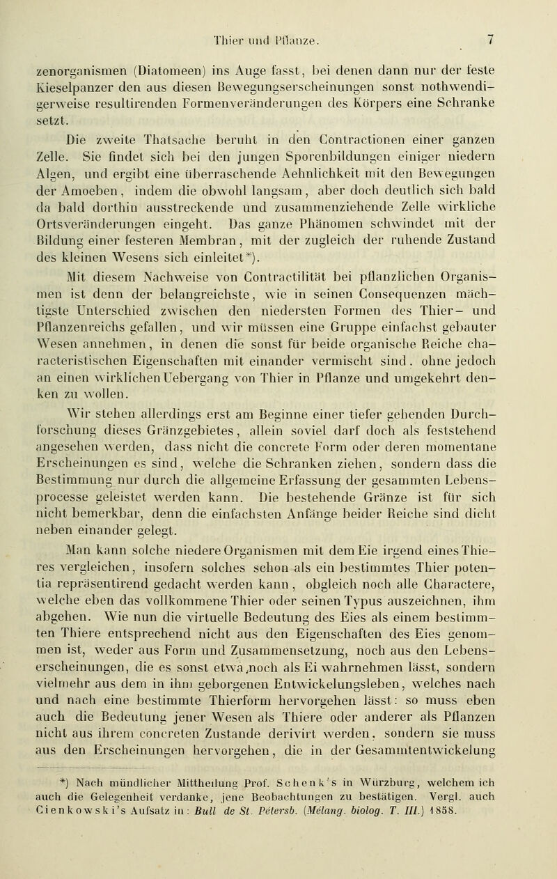 zenorganismen (Diatomeen) ins Auge fasst, bei denen dann nur der teste Kieselpanzer den aus diesen Bewegungserscheinungen sonst notwendi- gerweise resultirenden Formenveränderungen des Körpers eine Sehranke setzt. Die zweite Thatsache beruht in den Contractionen einer ganzen Zelle. Sie findet sich bei den jungen Sporenbildungen einiger niedern Algen, und ergibt eine überraschende Aehnlichkeit mit den Bewegungen der Amoeben , indem die obwohl langsam , aber doch deutlich sich bald da bald dorthin ausstreckende und zusammenziehende Zelle wirkliche Ortsveränderungen eingeht. Das ganze Phänomen schwindet mit der Bildung einer festeren Membran, mit der zugleich der ruhende Zustand des kleinen Wesens sich einleitet*). Mit diesem Nachweise von Contractilität bei pflanzlichen Organis- men ist denn der belangreichste, wie in seinen Consequenzen mäch- tigste Unterschied zwischen den niedersten Formen des Thier- und Pflanzenreichs gefallen, und wir müssen eine Gruppe einfachst gebauter Wesen annehmen, in denen die sonst für beide organische Reiche cha- racteristischen Eigenschaften mit einander vermischt sind . ohne jedoch an einen wirklichen Uebergang von Thier in Pflanze und umgekehrt den- ken zu wollen. Wir stehen allerdings erst am Beginne einer tiefer gehenden Durch- forschung dieses Gränzgebietes, allein soviel darf doch als feststehend angesehen werden, dass nicht die concrete Form oder deren momentane Erscheinungen es sind, welche die Schranken ziehen, sondern dass die Bestimmung nur durch die allgemeine Erfassung der gesammten Lebens- processe geleistet werden kann. Die bestehende Gränze ist für sich nicht bemerkbar, denn die einfachsten Anfänge beider Reiche sind dicht neben einander gelegt. Man kann solche niedere Organismen mit demEie irgend eines Thie- res vergleichen, insofern solches schon als ein bestimmtes Thier poten- tia repräsentirend gedacht werden kann , obgleich noch alle Charactere, welche eben das vollkommene Thier oder seinen Typus auszeichnen, ihm abgehen. Wie nun die virtuelle Bedeutung des Eies als einem bestimm- ten Thiere entsprechend nicht aus den Eigenschaften des Eies genom- men ist, weder aus Form und Zusammensetzung, noch aus den Lebens- erscheinungen, die es sonst etwa .noch als Ei wahrnehmen lässt, sondern vielmehr aus dem in ihm geborgenen Entwickelungsieben, welches nach und nach eine bestimmte Thierform hervorgehen lässt: so muss eben auch die Bedeutung jener Wesen als Thiere oder anderer als Pflanzen nicht aus ihrem concreten Zustande derivirt werden, sondern sie muss aus den Erscheinungen hervorgehen, die in der Gesammtentwickelung *) Nach mündlicher Mittheilung Prof. Sehen k's in Würzburg, welchem ich auch die Gelegenheit verdanke, jene Beobachtungen zu bestätigen. Vergl. auch Cienkowski's Aufsatz in: Bull de St. Petersb. (Melang. biolog. T. III.) 1858.