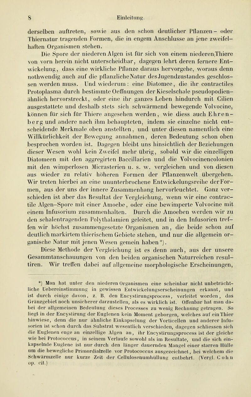 derselben auftreten, sowie aus den schon deutlicher Pflanzen- oder Thiernatur tragenden Formen, die in engem Anschlüsse an jene zweifel- haften Organismen stehen. Die Spore der niederen Algen ist für sich von einem niederemThiere von vorn herein nicht unterscheidbar, dagegen lehrt deren fernere Ent- wicklung , dass eine wirkliche Pflanze daraus hervorgehe, woraus denn nothwendig auch auf die pflanzliche Natur des Jugendzustandes geschlos- sen werden muss. Und wiederum : eine Diatomee, die ihr contractiles Protoplasma durch bestimmte Oeffnungen der Kieselschale pseudopodien- ähnlich hervorstreckt, oder eine ihr ganzes Leben hindurch mit Cilien ausgestattete und deshalb stets sich schwärmend bewegende Volvocine, können für sich für Thiere angesehen werden, wie diess auch Ehren- berg und andere nach ihm behaupteten, indem sie einzelne nicht ent- scheidende Merkmale oben anstellten, und unter diesen namentlich eine Willkürlichkeit der Bewegung annahmen, deren Bedeutung schon oben besprochen worden ist. Dagegen bleibt uns hinsichtlich der Beziehungen dieser Wesen wohl kein Zweifel mehr übrig, sobald wir die einzelligen Diatomeen mit den aggregirten Baccillarien und die Volvocinencolonien mit den wimperlosen Micrasterien u. s. w. vergleichen und von diesen aus wieder zu relativ höheren Formen der Pflanzenwelt übergehen. Wir treten hierbei an eine ununterbrochene Entwickelungsreihe der For- men, aus der uns der innere Zusammenhang hervorleuchtet. Ganz ver- schieden ist aber das Besultat der Vergleichung, wenn wir eine contrac- tile Algen-Spore mit einer Amoebe, oder eine bewimperte Volvocine mit einem Infusorium zusammenhalten. Durch die Amoeben werden wir zu den schalentragenden Polythalamien geleitet, und in den Infusorien tref- fen wir höchst zusammengesetzte Organismen an, die beide schon auf deutlich markirtem thierischem Gebiete stehen, und nur die allgemein or- ganische Natur mit jenen Wesen gemein haben*). Diese Methode der Vergleichung ist es denn auch, aus der unsere Gesammtanschauungen von den beiden organischen Naturreichen resul- tiren. Wir treffen dabei auf allgemeine morphologische Erscheinungen, *) Man hat unter den niederen Organismen eine scheinbar nicht unbeträcht- liche Uebereinstimmung in gewissen Entwickelungserscheinungen erkannt, und ist durch einige davon, z. B. den Encystirungsprocess, verleitet worden, das Gränzgebiet noch unsicherer darzustellen, als es wirklich ist. Offenbar hat man da- bei der allgemeinen Bedeutung dieses Processes zu wenig Rechnung getragen. So liegt in der Encystirung der Euglenen kein Moment geborgen, welches auf einThier hinwiese, denn die nur ähnliche Einkapselung der Vorticellen und anderer Infu- sorien ist schon durch das Substrat wesentlich verschieden, dagegen schliessen sich die Euglenen enge an einzellige Algen an, ihr Encystirungsprocess ist der gleiche wie bei Protococcus, in seinem Verlaufe sowohl als im Resultate, und die sich ein- kapselnde Euglene ist nur durch den länger dauernden Mangel einer starren Hülle am die bewegliche Primordialzelle vor Protococcus ausgezeichnet, bei welchem die Schwärmzelle nur kurze Zeit der Cellulosenumhüllung entbehrt. (Vergl. Colin op, cit.)
