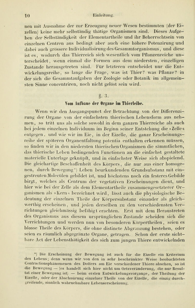 nen mit Ausnahme der zur Erzeugung neuer Wesen bestimmten (der Ei- zellen) keine mehr selbständig thätige Organismen sind. Dieses Aufge- ben der Selbständigkeit der Elementartheile und ihr Beherrschtsein von einzelnen Centren aus bedingt aber auch eine höhere Potenzirung und dabei auch grössere Individualisirung des Gesammtorganismus, und diese ist es, wodurch das Thierreich sich wesentlich vom Pflanzenreiche un- terscheidet , wenn einmal die Formen aus dem niedersten, einzelligen Zustande herausgetreten sind. Für letzteren entscheidet nur die Ent- wickelungsreihe, so lange die Frage, was ist Thier? was Pflanze? in der sich die Gesammtaufgaben der Zoologie oder Botanik im allgemein- sten Sinne concentriren, noch nicht gelöst sein wird. Vom Aufbaue der Organe im TMerleibe. §•3. p Orga Wenn wir den Ausgangspunct der Betrachtung von der Differenzi- rung der Organe von der einfachsten thierischen Lebensform aus neh- men , so tritt uns als solche sowohl in dem ganzen Thierreiche als auch bei jedem einzelnen Individuum im Beginn seiner Entstehung die »Zelle« entgegen , und wie wir im Eie, in der Eizelle, die ganze Erscheinungs- reihe der späteren Organentfaltung potentia enthalten erkennen müssen, so finden wir in den niedersten thierischen Organismen die sämmtlichen, das thierische Leben bedingenden Functionen an die einfachst gestaltete materielle Unterlage geknüpft, und in einfachster Weise sich abspielend. Die gleichartige Beschaffenheit des Körpers, die nur aus einer homoge- nen, durch Bewegung*) Leben beurkundenden Grundsubstanz mit ein- gestreuten Molecülen gebildet ist, und höchstens noch ein festeres Gebilde birgt, welches als Centrum der vegetativen Erscheinungen dient, und hier wie bei der Zelle als dem Elementartheile zusammengesetzterer Or- ganismen als »Kern« bezeichnet wird, lässt auch die physiologische Be- deutung der einzelnen Theile der Körpersubstanz einander als gleich- werthig erscheinen, und jeden derselben zu den verschiedensten Ver- richtungen gleich massig befähigt erachten. Erst mit dein Heraustreten des Organismus aus diesem ursprünglichen Zustande scheiden sich die Verrichtungen und werden nun von besonderen Körpertheilen, seien es blosse Theile des Körpers, die ohne distincte Abgränzung bestehen, oder seien es räumlich abgegränzte Organe, getragen. Schon der erste sicht- bare Act der Lebensthätigkeit des sich zum jungen Thiere entwickelnden *) Die Erscheinung der Bewegung ist auch für die Eizelle ein Kriterium des Lebens; denn wenn wir von den in sehr beschränkter Weise beobachteten Contractionsphänomenen des Dotters am Eie verschiedener Thiere absehen, so ist die Bewegung — (es handelt sich hier nicht um Ortsveränderung, die nur Resul- tat einer Bewegung ist) — beim ersten Entwickelungsvorgange, der Theilung der Eizelle, oder der Abschnürung einzelner Theile von der Eizelle, die einzig durch- greifende, sinnlich wahrnehmbare Lebenserscheinuim.