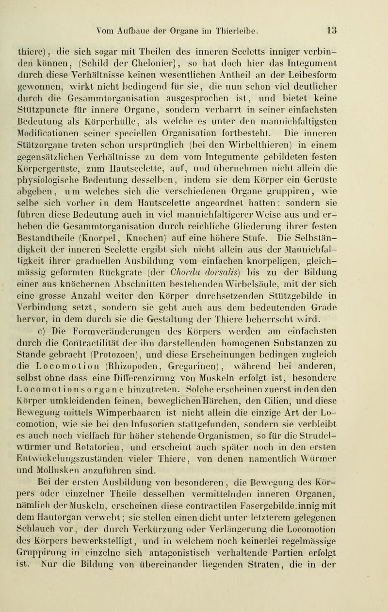 thiere), die sich sogar mit Tbeilen des inneren Sceletts inniger verbin- den können, (Schild der Chelonier), so hat doch hier das Integument durch diese Verhältnisse keinen wesentlichen Antheil an der Leibesform gewonnen, wirkt nicht bedingend für sie, die nun schon viel deutlicher durch die Gesammtorganisation ausgesprochen ist, und bietet keine Stü'tzpuncte für innere Organe, sondern verharrt in seiner einfachsten Bedeutung als Körperhülle, als welche es unter den mannichfaltigsten Modificationen seiner speciellen Organisation fortbesteht. Die inneren Stützorgane treten schon ursprünglich (bei den Wirbelthieren) in einem gegensätzlichen Verhältnisse zu dem vom Integumente gebildeten festen Körpergerüste, zum Hautscelette, auf, und übernehmen nicht allein die physiologische Bedeutung desselben, indem sie dem Körper ein Gerüste abgeben, um welches sich die verschiedenen Organe gruppiren, wie selbe sich vorher in dem Hautscelette angeordnet hatten: sondern sie führen diese Bedeutung auch in viel mannichfaltigerer Weise aus und er- heben die Gesammtorganisation durch reichliche Gliederung ihrer festen Bestandtheile (Knorpel, Knochen) auf eine höhere Stufe. Die Selbstän- digkeit der inneren Scelette ergibt sich nicht allein aus der Mannichfal- tigkeit ihrer graduellen Ausbildung vom einfachen knorpeligen, gleich- massig geformten Rückgrate (der Chorda dorsalis) bis zu der Bildung einer aus knöchernen Abschnitten bestehenden Wirbelsäule, mit der sich eine grosse Anzahl weiter den Körper durchsetzenden Stützgebilde in Verbindung setzt, sondern sie geht auch aus dem bedeutenden Grade hervor, in dem durch sie die Gestaltung der Thiere beherrscht wird. c) Die Formveränderungen des Körpers werden am einfachsten durch die Contractilität der ihn darstellenden homogenen Substanzen zu Stande gebracht (Protozoen), und diese Erscheinungen bedingen zugleich die Locomotion (Bhizopoden, Gregarinen), während bei anderen, selbst ohne dass eine Differenzirung von Muskeln erfolgt ist, besondere Locomotionsorgane hinzutreten. Solche erscheinen zuerst in den den Körper umkleidenden feinen, beweglichen Härchen, den Cilien, und diese Bewegung mittels Wimperhaaren ist nicht allein die einzige Art der Lo- comotion, wie sie bei den Infusorien stattgefunden, sondern sie verbleibt es auch noch vielfach für höher stehende Organismen, so für die Strudel- würmer und Botatorien, und erscheint auch später noch in den ersten Entwickelungszustänclen vieler Thiere, von denen namentlich Würmer und Mollusken anzuführen sind. Bei der ersten Ausbildung von besonderen, die Bewegung des Kör- pers oder einzelner Theile desselben vermittelnden inneren Organen, nämlich der Muskeln, erscheinen diese contractilen Fasergebilde.innig mit dem Hautorgan verwebt; sie stellen einen dicht unter letzterem gelegenen Schlauch vor, der durch Verkürzung oder Verlängerung die Locomotion des Körpers bewerkstelligt, und in welchem noch keinerlei regelmässige Gruppirung in einzelne sich antagonistisch verhaltende Partien erfolgt ist. Nur die Bildung von übereinander liegenden Straten, die in der