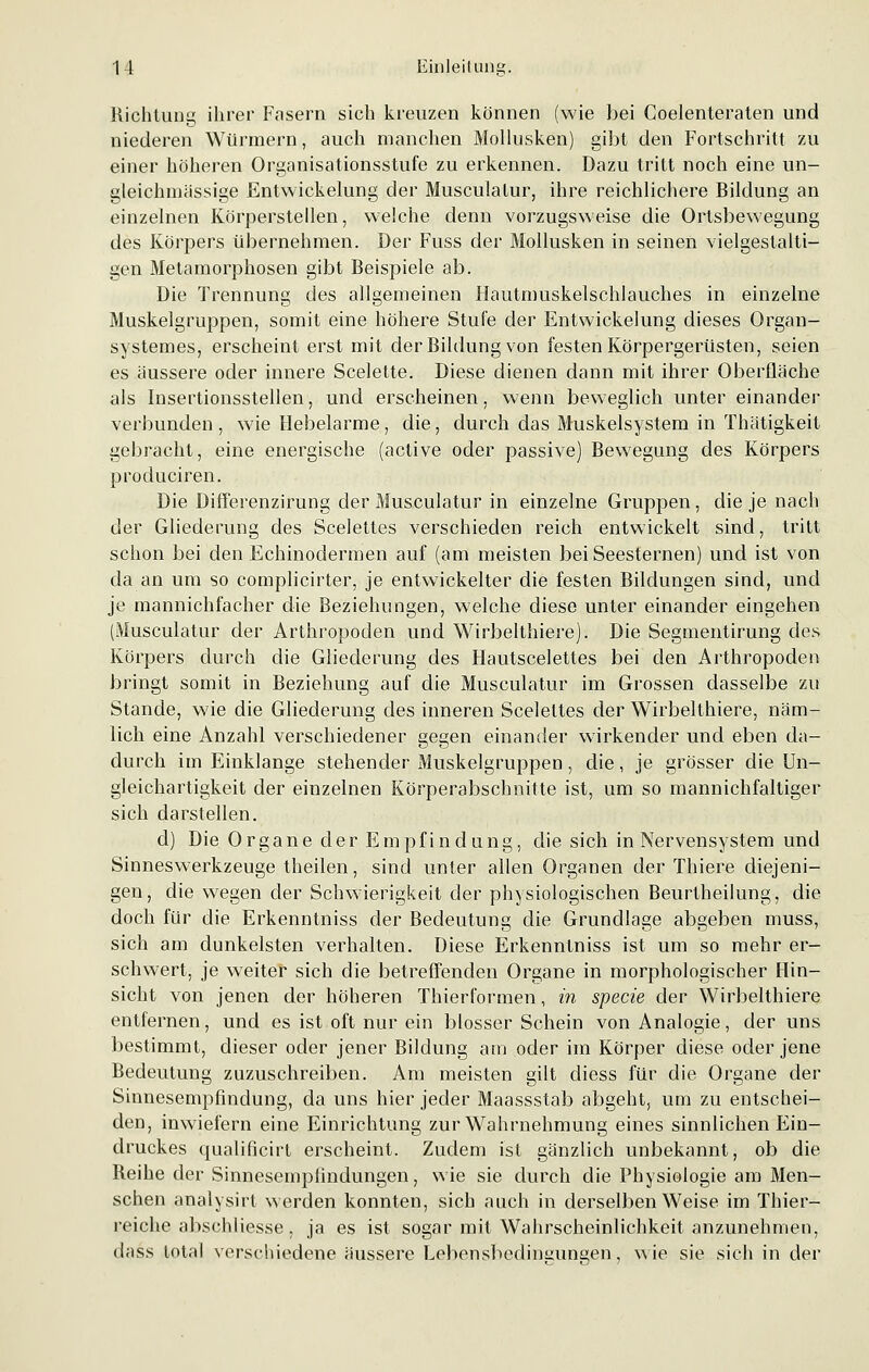 Richtung ihrer Fasern sich kreuzen können (wie bei Goelenteraten und niederen Würmern, auch manchen Mollusken) gibt den Fortschritt zu einer höheren Organisationsstufe zu erkennen. Dazu tritt noch eine un- gleichmässige Entwickelung der Musculalur, ihre reichlichere Bildung an einzelnen Körperstellen, welche denn vorzugsweise die Ortsbewegung des Körpers übernehmen. Der Fuss der Mollusken in seinen vielgestalti- gen Metamorphosen gibt Beispiele ab. Die Trennung des allgemeinen Hautmuskelschlauches in einzelne Muskelgruppen, somit eine höhere Stufe der Entwickelung dieses Organ- systemes, erscheint erst mit der Bildung von festen Körpergerüsten, seien es äussere oder innere Scelette. Diese dienen dann mit ihrer Oberfläche als Insertionsstellen, und erscheinen, wenn beweglich unter einander verbunden , wie Hebelarme, die, durch das Muskelsystem in Thätigkeit gebracht, eine energische (active oder passive) Bewegung des Körpers produciren. Die Differenzirung der Musculatur in einzelne Gruppen, die je nach der Gliederung des Scelettes verschieden reich entwickelt sind, tritt schon bei den Echinodermen auf (am meisten bei Seesternen) und ist von da an um so complicirter, je entwickelter die festen Bildungen sind, und je mannichfacher die Beziehungen, welche diese unter einander eingehen (Musculatur der Arthropoden und Wirbelthiere). Die Segmentirung des Körpers durch die Gliederung des Hautscelettes bei den Arthropoden bringt somit in Beziehung auf die Musculatur im Grossen dasselbe zu Stande, wie die Gliederung des inneren Scelettes der Wirbelthiere, näm- lich eine Anzahl verschiedener gegen einander wirkender und eben da- durch im Einklänge stehender Muskelgruppen, die, je grösser die Un- gleichartigkeit der einzelnen Körperabschnitte ist, um so mannichfaltiger sich darstellen. d) Die Organe der Empfindung, die sich in Nervensystem und Sinneswerkzeuge theilen, sind unter allen Organen der Thiere diejeni- gen, die wegen der Schwierigkeit der physiologischen Beurtheilung, die doch für die Erkenntniss der Bedeutung die Grundlage abgeben muss, sich am dunkelsten verhalten. Diese Erkenntniss ist um so mehr er- schwert, je weiter sich die betreffenden Organe in morphologischer Hin- sicht von jenen der höheren Thierformen, in specie der Wirbelthiere entfernen, und es ist oft nur ein blosser Schein von Analogie, der uns bestimmt, dieser oder jener Bildung am oder im Körper diese oder jene Bedeutung zuzuschreiben. Am meisten gilt diess für die Organe der Sinnesempfindung, da uns hier jeder Maassstab abgeht, um zu entschei- den, inwiefern eine Einrichtung zur Wahrnehmung eines sinnlichen Ein- druckes qualificirt erscheint. Zudem ist gänzlich unbekannt, ob die Reihe der Sinnesempiindungen, wie sie durch die Physiologie am Men- schen analysirt werden konnten, sich auch in derselben Weise im Thier- reiche abschliesse, ja es ist sogar mit Wahrscheinlichkeit anzunehmen, dass total verschiedene äussere Lebensbedingungen, wie sie sich in der