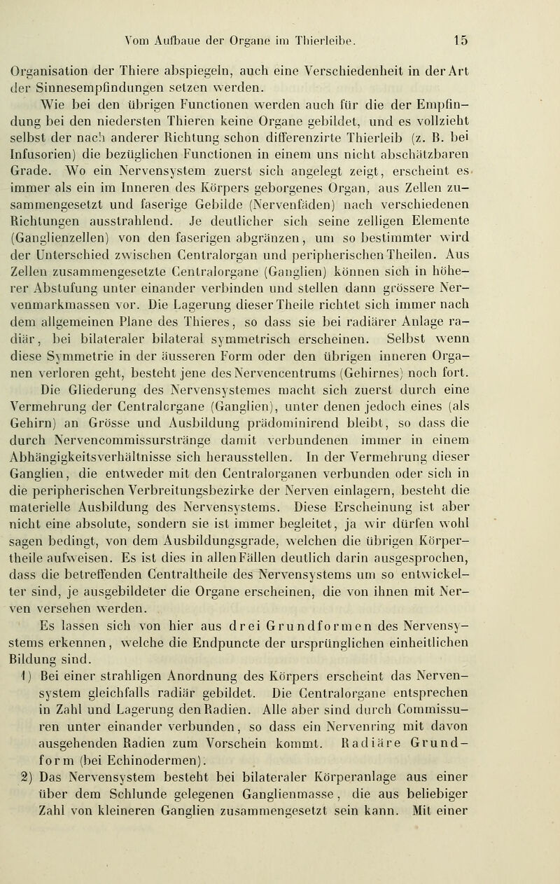 Organisation der Thiere abspiegeln, auch eine Verschiedenheit in der Art der Sinnesempfindungen setzen werden. Wie bei den übrigen Functionen werden auch für die der Empfin- dung bei den niedersten Thieren keine Organe gebildet, und es vollzieht selbst der nach anderer Richtung schon differenzirte Thieiieib (z. B. bei Infusorien) die bezüglichen Functionen in einem uns nicht abschätzbaren Grade. Wo ein Nervensystem zuerst sich angelegt zeigt, erscheint es. immer als ein im Inneren des Körpers geborgenes Organ, aus Zellen zu- sammengesetzt und faserige Gebilde (Nervenfäden) nach verschiedenen Richtungen ausstrahlend. Je deutlicher sich seine zelligen Elemente (Ganglienzellen) von den faserigen abgränzen, um so bestimmter wird der Unterschied zwischen Centralorgan und peripherischen Theilen. Aus Zellen zusammengesetzte Centralorgane (Ganglien) können sich in höhe- rer Abstufung unter einander verbinden und stellen dann grössere Ner- venmarkmassen vor. Die Lagerung dieser Theile richtet sich immer nach dem allgemeinen Plane des Thieres, so dass sie bei radiärer Anlage ra- diär, bei bilateraler bilateral symmetrisch erscheinen. Selbst wenn diese Symmetrie in der äusseren Form oder den übrigen inneren Orga- nen verloren geht, besteht jene des Nervencentrums (Gehirnes) noch fort. Die Gliederung des Nervensystemes macht sich zuerst durch eine Vermehrung der Centralorgane (Ganglien), unter denen jedoch eines (als Gehirn) an Grösse und Ausbildung prädominirend bleibt, so dass die durch Nervencommissurstränge damit verbundenen immer in einem Abhängigkeitsverhältnisse sich herausstellen. In der Vermehrung dieser Ganglien, die entweder mit den Centralorganen verbunden oder sich in die peripherischen Verbreitungsbezirke der Nerven einlagern, besteht die materielle Ausbildung des Nervensystems. Diese Erscheinung ist aber nicht eine absolute, sondern sie ist immer begleitet, ja wir dürfen wohl sagen bedingt, von dem Ausbildungsgrade, welchen die übrigen Körper- theile aufweisen. Es ist dies in allen Fällen deutlich darin ausgesprochen, dass die betreffenden Centraltheile des Nervensystems um so entwickel- ter sind, je ausgebildeter die Organe erscheinen, die von ihnen mit Ner- ven versehen werden. Es lassen sich von hier aus drei Grundformen des Nervensy- stems erkennen, welche die Endpuncte der ursprünglichen einheitlichen Bildung sind. 1) Bei einer strahligen Anordnung des Körpers erscheint das Nerven- system gleichfalls radiär gebildet. Die Centralorgane entsprechen in Zahl und Lagerung den Radien. Alle aber sind durch Commissu- ren unter einander verbunden, so dass ein Nervenring mit davon ausgehenden Radien zum Vorschein kommt. Radiäre Grund- form (bei Echinodermen). 2) Das Nervensystem besteht bei bilateraler Körperanlage aus einer über dem Schlünde gelegenen Ganglienmasse , die aus beliebiger Zahl von kleineren Ganglien zusammengesetzt sein kann. Mit einer