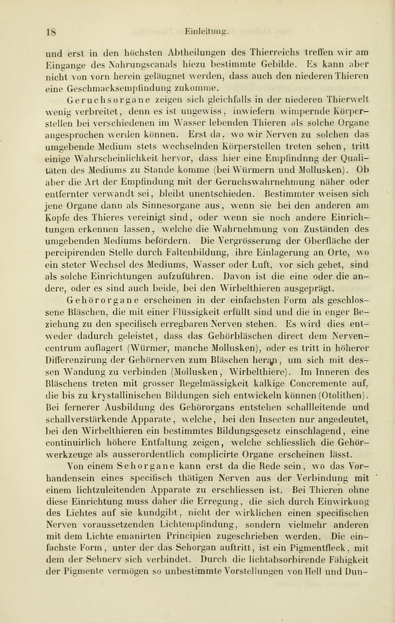 und erst in den höchsten Abtheilungen des Thierreichs treffen wir am Einsänge des Nahrungscanais hiezu bestimmte Gebilde. Es kann aber nicht von vorn herein geläugnet werden, dass auch den niederen Thieren eine Geschmacksempfindung zukomme. Geruchsorgane zeigen sich gleichfalls in der niederen Thierwelt wenig verbreitet, denn es ist ungewiss, inwiefern wimpernde Körper- stellen bei verschiedenen im Wasser lebenden Thieren als solche Organe angesprochen werden können. Erst da. wo wir Nerven zu solchen das umgebende Medium stets wechselnden Körperstellen treten sehen, tritt einige Wahrscheinlichkeit hervor, dass hier eine Empfindnng der Quali- täten des Mediums zu Stande komme (bei Würmern und Mollusken). Ob aber die Art der Empfindung mit der Geruchswahrnehmung näher oder entfernter verwandt sei, bleibt unentschieden. Bestimmter weisen sich jene Organe dann als Sinnesorgane aus, wenn sie bei den anderen am Kopfe des Thieres vereinigt sind, oder wenn sie noch andere Einrich- tungen erkennen lassen, welche die Wahrnehmung von Zuständen des umgebenden Mediums befördern. Die Vergrösserung der Oberfläche der percipirenden Stelle durch Faltenbildung, ihre Einlagerung an Orte, wo ein steter Wechsel des Mediums, Wasser oder Luft, vor sich gehet, sind als solche Einrichtungen aufzuführen. Davon ist die eine oder die an- dere, oder es sind auch beide, bei den WTirbeIthieren ausgeprägt. Gehörorgane erscheinen in der einfachsten Form als geschlos- sene Bläschen, die mit einer Flüssigkeit erfüllt sind und die in enger Be- ziehung zu den specifisch erregbaren Nerven stehen. Es wird dies ent- weder dadurch geleistet, dass das Gehörbläschen direct dem Nerven- centrum auflagert (Würmer, manche Mollusken), oder es tritt in höherer Differenzirung der Gehörnerven zum Bläschen hera/i, um sich mit des- sen Wandung zu verbinden (Mollusken, Wirbelthiere). Im Inneren des Bläschens treten mit grosser Begelmässigkeit kalkige Concremente auf, die bis zu krystallinischen Bildungen sich entwickeln können (Otolithen). Bei fernerer Ausbildung des Gehörorgans entstehen schallleitende und schallverstärkende Apparate, welche, bei den Insecten nur angedeutet, bei den Wirbelthieren ein bestimmtes Bildungsgesetz einschlagend, eine continuirlich höhere Entfaltung zeigen, welche schliesslich die Gehör- werkzeuge als ausserordentlich complicirte Organe erscheinen lässt. Von einem Sehorgane kann erst da die Rede sein, wo das Vor- handensein eines specifisch thätigen Nerven aus der Verbindung mit einem lichtzuleitenden Apparate zu erschliessen ist. Bei Thieren ohne diese Einrichtung muss daher die Erregung, die sich durch Einwirkung des Lichtes auf sie kundgibt, nicht der wirklichen einen specifischen Nerven voraussetzenden Lichtempfindung, sondern vielmehr anderen mit dem Lichte ernannten Principien zugeschrieben werden. Die ein- fachste Form, unter der das Sehorgan auftritt, ist ein Pigmenlfleck, mit dem der Sehnerv sich verbindet. Durch die lichtabsorbirende Fähigkeit der Pigmente vermögen so unbestimmte Vorstellungen von Hell und Dun-
