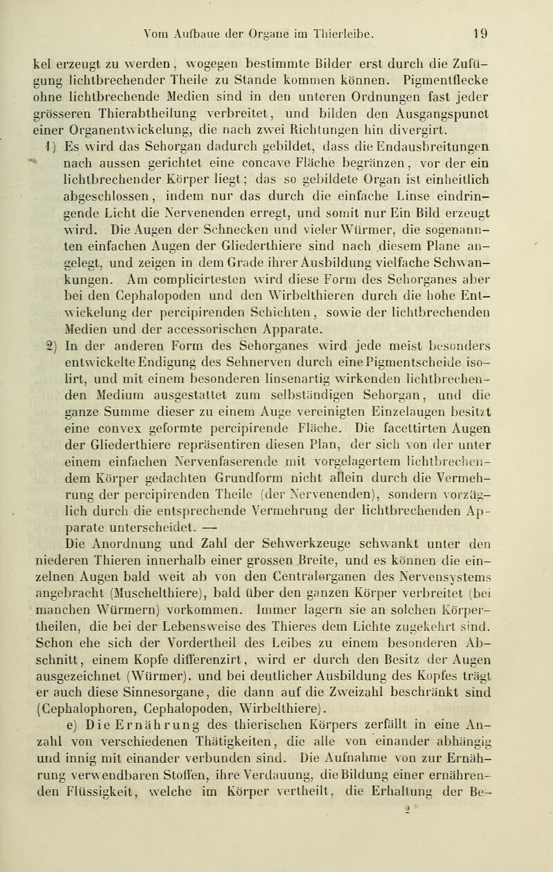 kel erzeugt zu werden, wogegen bestimmte Bilder erst durch die Zufii- gung lichtbrechender Theile zu Stande kommen können. Pigmentflecke ohne lichtbrechende Medien sind in den unteren Ordnungen fast jeder grösseren Thierabtheilung verbreitet, und bilden den Ausgangspunct einer Organentwickelung, die nach zwei Richtungen hin divergirt. 1) Es wird das Sehorgan dadurch gebildet, dass die Endausbreitungen nach aussen gerichtet eine concave Fläche begränzen, vor der ein lichtbrechender Körper liegt; das so gebildete Organ ist einheitlich abgeschlossen, indem nur das durch die einfache Linse eindrin- gende Licht die Nervenenden erregt, und somit nur Ein Bild erzeugt wird. Die Augen der Schnecken und vieler Würmer, die sogenann- ten einfachen Augen der Gliederthiere sind nach diesem Plane an- gelegt, und zeigen in dem Grade ihrer Ausbildung vielfache Schwan- kungen. Am complicirtesten wird diese Form des Sehorganes aber bei den Gephalopoden und den Wirbelthieren durch die hohe Ent- wicklung der percipirenden Schichten, sowie der lichtbrechenden Medien und der accessorischen Apparate. 2) In der anderen Form des Sehorganes wird jede meist besonders entwickelte Endigung des Sehnerven durch eine Pigmentscheide iso- lirt, und mit einem besonderen linsenartig wirkenden lichtbrechen- den Medium ausgestattet zum selbständigen Sehorgan, und die ganze Summe dieser zu einem Auge vereinigten Einzelaugen besitzt eine convex geformte percipirende Fläche. Die facettirten Augen der Gliederthiere repräsentiren diesen Plan, der sich von der unter einem einfachen Nervenfaserende mit vorgelagertem lichtbrechen- dem Körper gedachten Grundform nicht allein durch die Vermeh- rung der percipirenden Theile (der Nervenenden), sondern vorzüg- lich durch die entsprechende Vermehrung der lichtbrechenden Ap- parate unterscheidet. — Die Anordnung und Zahl der Sehwerkzeuge schwankt unter den niederen Thieren innerhalb einer grossen Breite, und es können die ein- zelnen Augen bald weit ab von den Centralorganen des Nervensystems angebracht (Muschelthiere), bald über den ganzen Körper verbreitet (bei manchen Würmern) vorkommen. Immer lagern sie an solchen Körper- theilen, die bei der Lebensweise des Thieres dem Lichte zugekehrt sind. Schon ehe sich der Vordertheil des Leibes zu einem besonderen Ab- schnitt, einem Kopfe differenzirt, wird er durch den Besitz der Augen ausgezeichnet (Würmer), und bei deutlicher Ausbildung des Kopfes trägt er auch diese Sinnesorgane, die dann auf die Zweizahl beschränkt sind (Cephalophoren, Gephalopoden, Wirbelthiere). e) Die Ernährung des thierischen Körpers zerfällt in eine An- zahl von verschiedenen Thätigkeiten, die alle von einander abhängig und innig mit einander verbunden sind. Die Aufnahme von zur Ernäh- rung verwendbaren Stoffen, ihre Verdauung, die Bildung einer ernähren- den Flüssigkeit, welche im Körper vertheilt, die Erhaltung der Be-